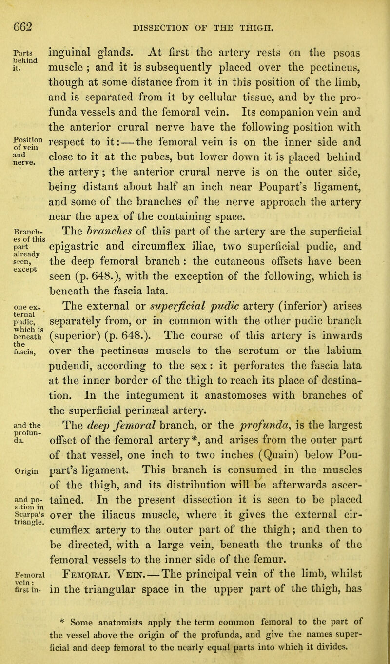 Parts inguinal glands. At first the artery rests on the psoas it. muscle ; and it is subsequently placed over the pectineus, though at some distance from it in this position of the limb, and is separated from it by cellular tissue, and by the pro- funda vessels and the femoral vein. Its companion vein and the anterior crural nerve have the following position with Position respect to it: — the femoral vein is on the inner side and of vein r nerve cl°se to & at tne pubes, but lower down it is placed behind the artery; the anterior crural nerve is on the outer side, being distant about half an inch near Poupart's ligament, and some of the branches of the nerve approach the artery near the apex of the containing space. Branch- The branches of this part of the artery are the superficial es of this ^.-ii. part epigastric and circumflex iliac, two superficial pudic, and seen, the deep femoral branch : the cutaneous offsets have been seen (p. 648.), with the exception of the following, which is beneath the fascia lata, one ex. The external or superficial pudic artery (inferior) arises pudic, separately from, or in common with the other pudic branch beneath (superior) (p. 648.). The course of this artery is inwards fascia, over the pectineus muscle to the scrotum or the labium pudendi, according to the sex: it perforates the fascia lata at the inner border of the thigh to reach its place of destina- tion. In the integument it anastomoses with branches of the superficial perinatal artery, and the The deep femoral branch, or the profunda, is the largest da. offset of the femoral artery*, and arises from the outer part of that vessel, one inch to two inches (Quain) below Pou- Origin part's ligament. This branch is consumed in the muscles of the thigh, and its distribution will be afterwards ascer- and po- tained. In the present dissection it is seen to be placed sition in , Scarpa's over the iliacus muscle, where it gives the external cir- triangle. cumflex artery to the outer part of the thigh; and then to be directed, with a large vein, beneath the trunks of the femoral vessels to the inner side of the femur. Femoral Femoral Vein. — The principal vein of the limb, whilst first in- in the triangular space in the upper part of the thigh, has * Some anatomists apply the term common femoral to the part of the vessel above the origin of the profunda, and give the names super- ficial and deep femoral to the nearly equal parts into which it divides.