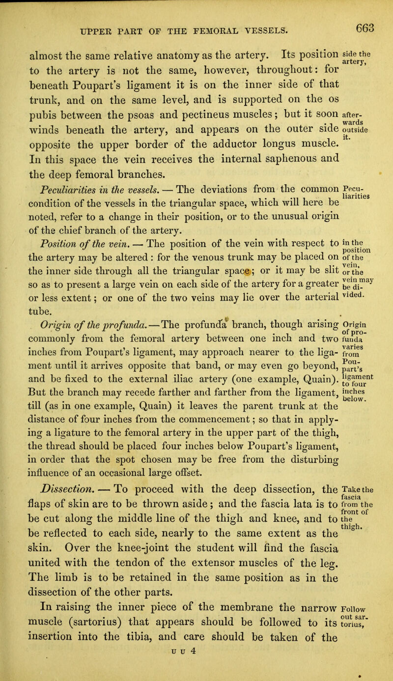 almost the same relative anatomy as the artery. Its position J^e «ie to the artery is not the same, however, throughout: for beneath Poupart s ligament it is on the inner side of that trunk, and on the same level, and is supported on the os pubis between the psoas and pectineus muscles; but it soon after- . . , wards winds beneath the artery, and appears on the outer side outside opposite the upper border of the adductor longus muscle. In this space the vein receives the internal saphenous and the deep femoral branches. Peculiarities in the vessels. — The deviations from the common ^u-^ condition of the vessels in the triangular space, which will here be noted, refer to a change in their position, or to the unusual origin of the chief branch of the artery. Position of the vein. — The position of the vein with respect to in the 17 A Till position the artery may be altered: for the venous trunk may be placed on of the the inner side through all the triangular space; or it may be slit or the so as to present a large vein on each side of the artery for a greater Jl1 S™ay or less extent; or one of the two veins may lie over the arterial vlded- tube. Origin of the 'profunda. — The profunda' branch, though arising Origin commonly from the femoral artery between one inch and two funda inches from Poupart's ligament, may approach nearer to the liga- f^nT ment until it arrives opposite that band, or may even go beyond, p°rrs and be fixed to the external iliac artery (one example, Quain). [jff™^ But the branch may recede farther and farther from the ligament, inches J below, till (as in one example, Quain) it leaves the parent trunk at the distance of four inches from the commencement; so that in apply- ing a ligature to the femoral artery in the upper part of the thigh, the thread should be placed four inches below Poupart's ligament, in order that the spot chosen may be free from the disturbing influence of an occasional large offset. Dissection. — To proceed with the deep dissection, the Take the flaps of skin are to be thrown aside; and the fascia lata is to from the be cut along the middle line of the thigh and knee, and to the be reflected to each side, nearly to the same extent as the skin. Over the knee-joint the student will find the fascia united with the tendon of the extensor muscles of the leg. The limb is to be retained in the same position as in the dissection of the other parts. In raising the inner piece of the membrane the narrow Follow muscle (sartorius) that appears should be followed to its torius,r insertion into the tibia, and care should be taken of the