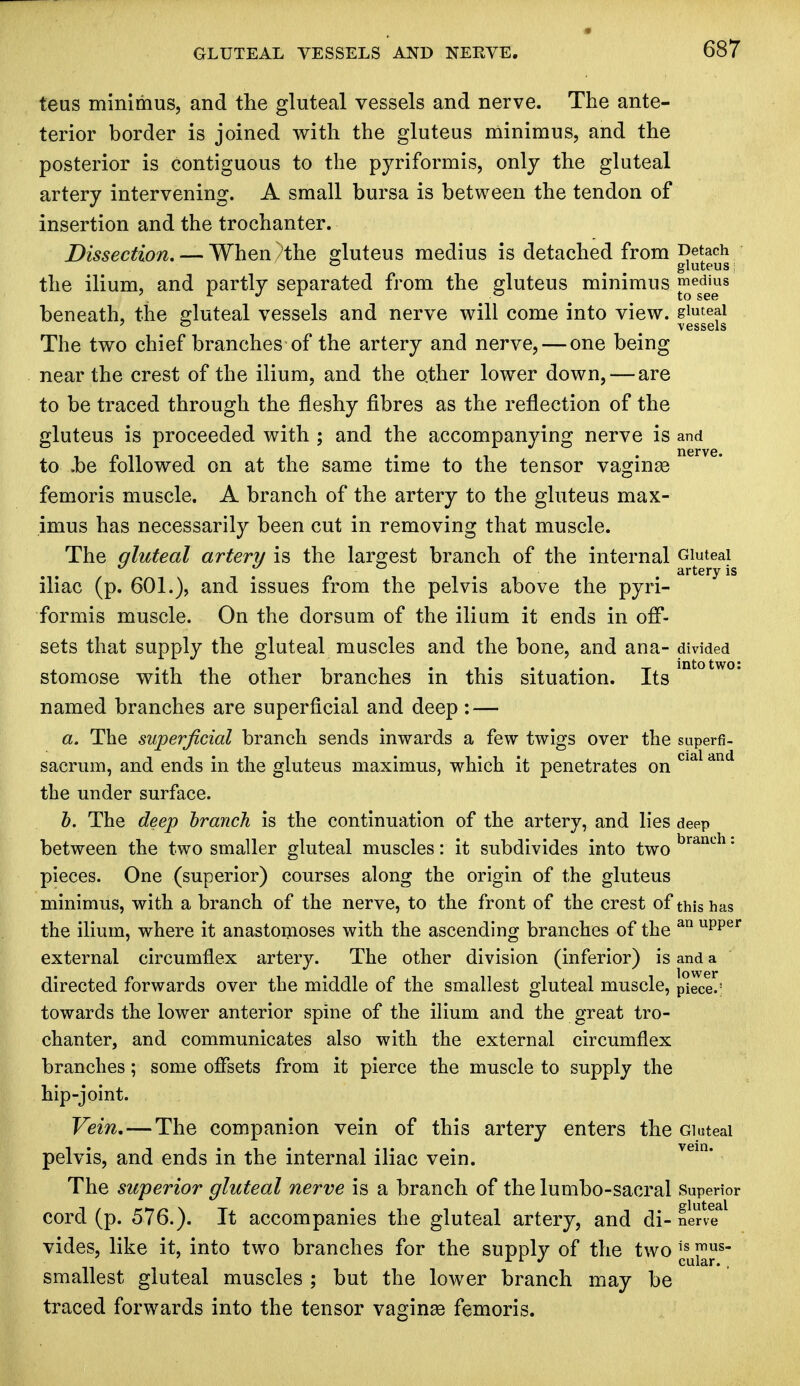 tens minimus, and the gluteal vessels and nerve. The ante- terior border is joined with the gluteus minimus, and the posterior is contiguous to the pyriformis, only the gluteal artery intervening. A small bursa is between the tendon of insertion and the trochanter. Dissection, — When>the gluteus medius is detached from Detach ° gluteus | the ilium, and partly separated from the gluteus minimus ™egdj£8 beneath, the gluteal vessels and nerve will come into view, gluteal 7 ° < vessels The two chief branches of the artery and nerve, — one being near the crest of the ilium, and the other lower down, — are to be traced through the fleshy fibres as the reflection of the gluteus is proceeded with ; and the accompanying nerve is and to .be followed on at the same time to the tensor vaginas femoris muscle. A branch of the artery to the gluteus max- imus has necessarily been cut in removing that muscle. The gluteal artery is the largest branch of the internal Gluteal iliac (p. 601.), and issues from the pelvis above the pyri- formis muscle. On the dorsum of the ilium it ends in off- sets that supply the gluteal muscles and the bone, and ana- divided stomose with the other branches in this situation. Its named branches are superficial and deep : — a. The superficial branch sends inwards a few twigs over the superfi- sacrum, and ends in the gluteus maximus, which it penetrates on cial and the under surface. b. The deep branch is the continuation of the artery, and lies deep between the two smaller gluteal muscles: it subdivides into two branch: pieces. One (superior) courses along the origin of the gluteus minimus, with a branch of the nerve, to the front of the crest of this has the ilium, where it anastomoses with the ascending branches of the an upper external circumflex artery. The other division (inferior) is and a directed forwards over the middle of the smallest gluteal muscle, piece.' towards the lower anterior spine of the ilium and the great tro- chanter, and communicates also with the external circumflex branches; some offsets from it pierce the muscle to supply the hip-joint. Vein. — The companion vein of this artery enters the Gluteal pelvis, and ends in the internal iliac vein. 1 The superior gluteal nerve is a branch of the lumbo-sacral superior cord (p. 576.). It accompanies the gluteal artery, and di- nen? vides, like it, into two branches for the supply of the two ]fu5£us smallest gluteal muscles ; but the lower branch may be traced forwards into the tensor vaginse femoris.