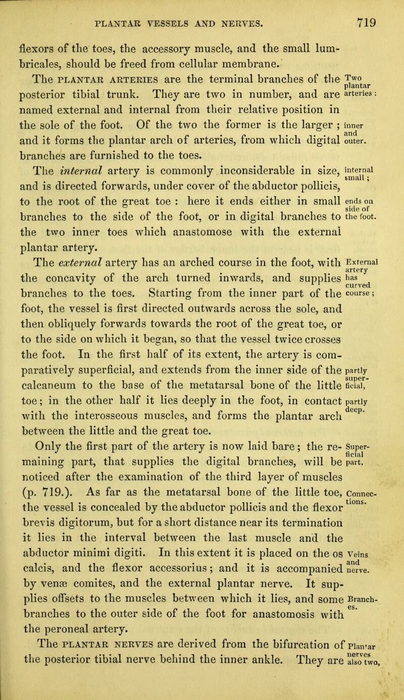 flexors of the toes, the accessory muscle, and the small lum- bricales, should be freed from cellular membrane. The plantar arteries are the terminal branches of the Two plantar posterior tibial trunk. They are two in number, and are arteries: named external and internal from their relative position in the sole of the foot. Of the two the former is the larger ; inner and it forms the plantar arch of arteries, from which digital outer, branches are furnished to the toes. The internal artery is commonly inconsiderable in size, internal J J 7 small ; and is directed forwards, under cover of the abductor pollicis, to the root of the great toe : here it ends either in small ends on ' _ . side of branches to the side of the foot, or m digital branches to the foot, the two inner toes which anastomose with the external plantar artery. The external artery has an arched course in the foot, with External . artery the concavity of the arch turned inwards, and supplies has . m 11 curved branches to the toes. Starting from the inner part of the course; foot, the vessel is first directed outwards across the sole, and then obliquely forwards towards the root of the great toe, or to the side on which it began, so that the vessel twice crosses the foot. In the first half of its extent, the artery is com- paratively superficial, and extends from the inner side of the partly calcaneum to the base of the metatarsal bone of the little ficFai* toe; in the other half it lies deeply in the foot, in contact partly with the interosseous muscles, and forms the plantar arch deep' between the little and the great toe. Only the first part of the artery is now laid bare; the re- Super- maining part, that supplies the digital branches, will be part, noticed after the examination of the third layer of muscles (p. 719.). As far as the metatarsal bone of the little toe, Connec- the vessel is concealed by the abductor pollicis and the flexortl0ns* brevis digitorum, but for a short distance near its termination it lies in the interval between the last muscle and the abductor minimi digiti. In this extent it is placed on the os veins calcis, and the flexor accessorius; and it is accompanied nerve, by venas comites, and the external plantar nerve. It sup- plies offsets to the muscles between which it lies, and some Branch- branches to the outer side of the foot for anastomosis with the peroneal artery. The plantar nerves are derived from the bifurcation of pian^r the posterior tibial nerve behind the inner ankle. They are afs^twa,