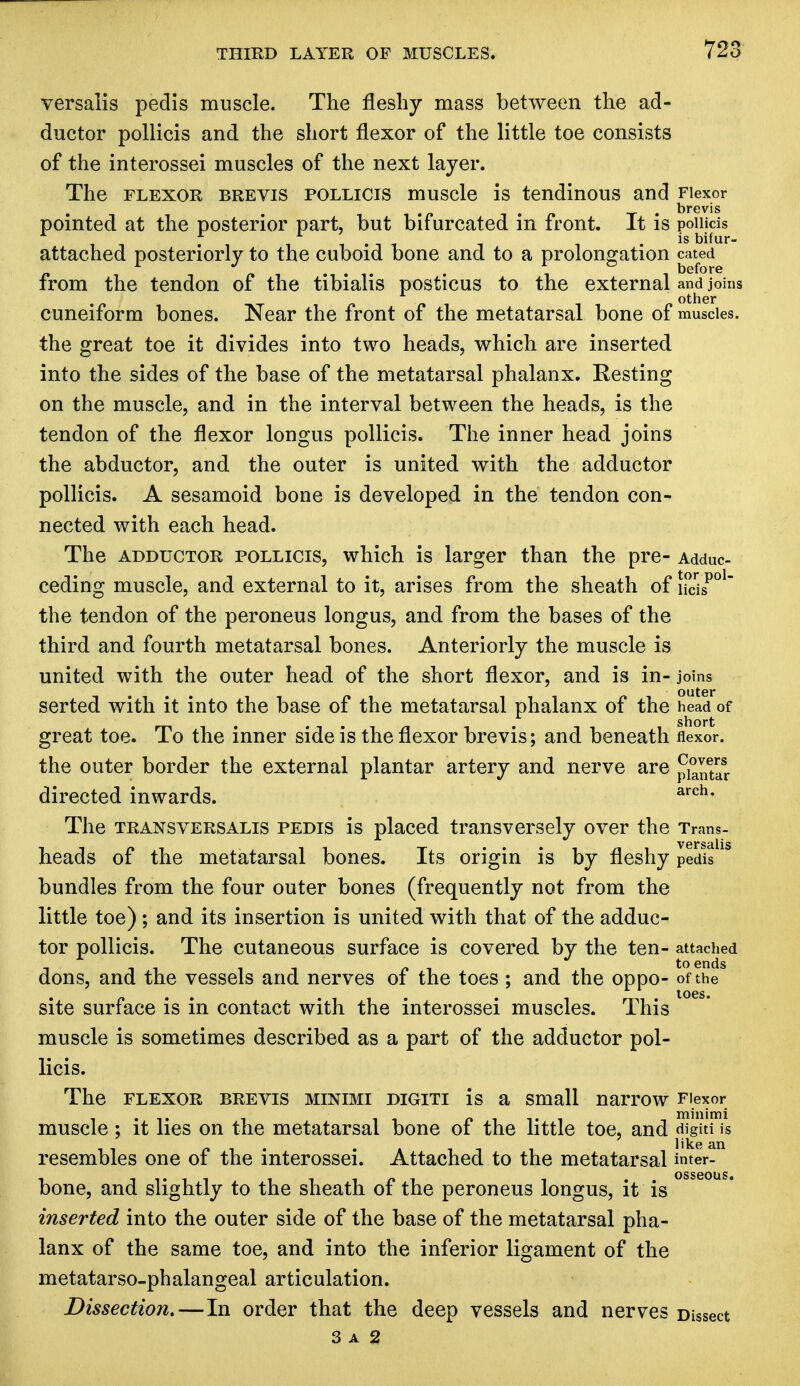 versalis pedis muscle. The fleshy mass between the ad- ductor pollicis and the short flexor of the little toe consists of the interossei muscles of the next layer. The flexor brevis pollicis muscle is tendinous and Flexor • t • brevis pointed at the posterior part, but bifurcated m front. It is poinds 1 r r .is bifur- attached posteriorly to the cuboid bone and to a prolongation cated from the tendon of the tibialis posticus to the external and joins cuneiform bones. Near the front of the metatarsal bone of muscles, the great toe it divides into two heads, which are inserted into the sides of the base of the metatarsal phalanx. Resting on the muscle, and in the interval between the heads, is the tendon of the flexor longus pollicis. The inner head joins the abductor, and the outer is united with the adductor pollicis. A sesamoid bone is developed in the tendon con- nected with each head. The adductor pollicis, which is larger than the pre- Adduc- ceding muscle, and external to it, arises from the sheath of iicisPOl~ the tendon of the peroneus longus, and from the bases of the third and fourth metatarsal bones. Anteriorly the muscle is united with the outer head of the short flexor, and is in- joins serted with it into the base of the metatarsal phalanx of the head of great toe. To the inner side is the flexor brevis; and beneath flexor. the outer border the external plantar artery and nerve are pi°ntar Covers ' plant; directed inwards. arch* The transversalis pedis is placed transversely over the Trans- heads of the metatarsal bones. Its origin is by fleshy pedis bundles from the four outer bones (frequently not from the little toe); and its insertion is united with that of the adduc- tor pollicis. The cutaneous surface is covered by the ten- attached dons, and the vessels and nerves of the toes ; and the oppo- of the site surface is in contact with the interossei muscles. This muscle is sometimes described as a part of the adductor pol- licis. The FLEXOR BREVIS MINIMI DIGITI is a Small narrow Flexor muscle ; it lies on the metatarsal bone of the little toe, and digiti iS resembles one of the interossei. Attached to the metatarsal inter- bone, and slightly to the sheath of the peroneus longus, it is inserted into the outer side of the base of the metatarsal pha- lanx of the same toe, and into the inferior ligament of the metatarsophalangeal articulation. Dissection.—In order that the deep vessels and nerves Dissect 3 a 2