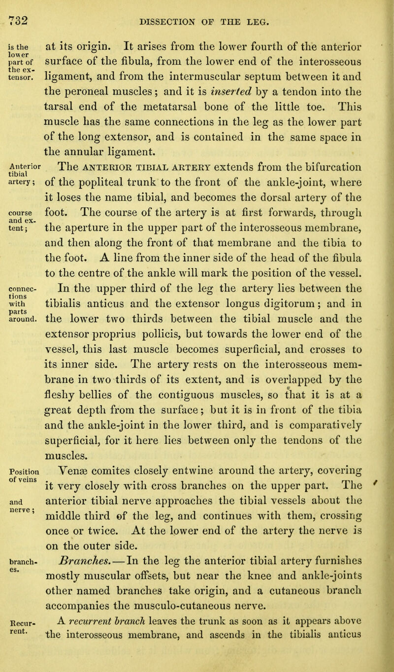 is the at its origin. It arises from the lower fourth of the anterior part of surface of the fibula, from the lower end of the interosseous tensor, ligament, and from the intermuscular septum between it and the peroneal muscles; and it is inserted by a tendon into the tarsal end of the metatarsal bone of the little toe. This muscle has the same connections in the leg as the lower part of the long extensor, and is contained in the same space in the annular ligament. Anterior The anterior tibial artery extends from the bifurcation tibial artery; of the popliteal trunk to the front of the ankle-joint, where it loses the name tibial, and becomes the dorsal artery of the course foot. The course of the artery is at first forwards, through and ex- _ ' tent; the aperture m the upper part 01 the interosseous membrane, and then along the front of that membrane and the tibia to the foot. A line from the inner side of the head of the fibula to the centre of the ankle will mark the position of the vessel, connec- In the upper third of the leg the artery lies between the with tibialis anticus and the extensor longus digitorum; and in around, the lower two thirds between the tibial muscle and the extensor proprius pollicis, but towards the lower end of the vessel, this last muscle becomes superficial, and crosses to its inner side. The artery rests on the interosseous mem- brane in two thirds of its extent, and is overlapped by the fleshy bellies of the contiguous muscles, so that it is at a great depth from the surface; but it is in front of the tibia and the ankle-joint in the lower third, and is comparatively superficial, for it here lies between only the tendons of the muscles. Position Vense comites closely entwine around the artery, covering it very closely with cross branches on the upper part. The and anterior tibial nerve approaches the tibial vessels about the nerve' middle third of the leg, and continues with them, crossing once or twice. At the lower end of the artery the nerve is on the outer side, branch- Branches. — In the leg the anterior tibial artery furnishes mostly muscular offsets, but near the knee and ankle-joints other named branches take origin, and a cutaneous branch accompanies the musculo-cutaneous nerve. Recur- A recurrent branch leaves the trunk as soon as it appears above rent* the interosseous membrane, and ascends in the tibialis anticus