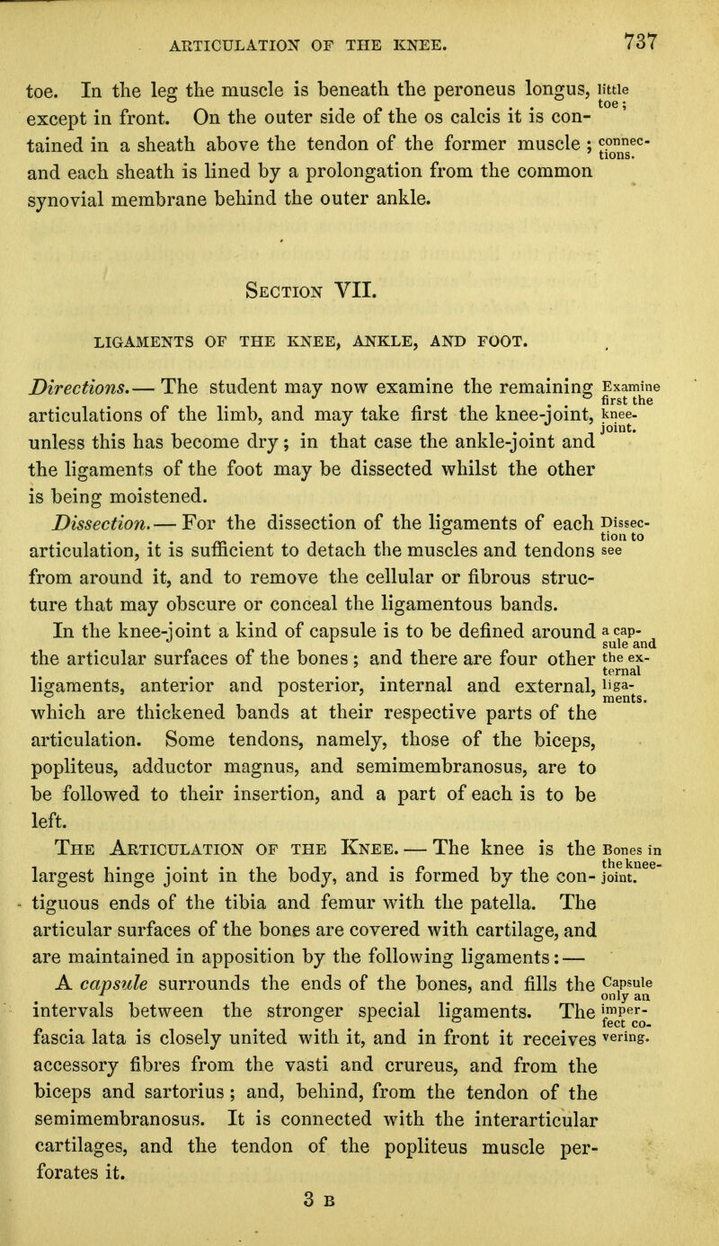 toe. In the leg the muscle is beneath the peroneus longus, little . ... toe; except in front. On the outer side of the os calcis it is con- tained in a sheath above the tendon of the former muscle ; connec- tions. and each sheath is lined by a prolongation from the common synovial membrane behind the outer ankle. Section VII. LIGAMENTS OF THE KNEE, ANKLE, AND FOOT. Directions.— The student may now examine the remaining Examine . . first the articulations of the limb, and may take first the knee-joint, knee. unless this has become dry; in that case the ankle-joint and the ligaments of the foot may be dissected whilst the other is being moistened. Dissection. — For the dissection of the ligaments of each Dissec- tion to articulation, it is sufficient to detach the muscles and tendons see from around it, and to remove the cellular or fibrous struc- ture that may obscure or conceal the ligamentous bands. In the knee-ioint a kind of capsule is to be defined around acap- 1 sule and the articular surfaces of the bones ; and there are four other the ex- ternal ligaments, anterior and posterior, internal and external, i*ga- & . . ments. which are thickened bands at their respective parts of the articulation. Some tendons, namely, those of the biceps, popliteus, adductor magnus, and semimembranosus, are to be followed to their insertion, and a part of each is to be left. The Articulation of the Knee. — The knee is the Bones in largest hinge joint in the body, and is formed by the con- joint, tiguous ends of the tibia and femur with the patella. The articular surfaces of the bones are covered with cartilage, and are maintained in apposition by the following ligaments: — A capsule surrounds the ends of the bones, and fills the CaPs^e * only an intervals between the stronger special ligaments. The '^p^j fascia lata is closely united with it, and in front it receives vering. accessory fibres from the vasti and crureus, and from the biceps and sartorius ; and, behind, from the tendon of the semimembranosus. It is connected with the interarticular cartilages, and the tendon of the popliteus muscle per- forates it. 3 B