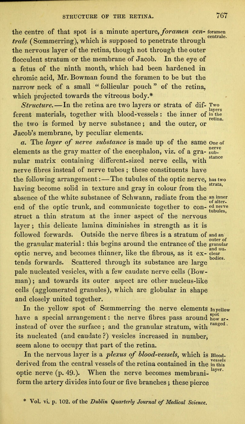 the centre of that spot is a minute aperture, foramen cen- foramen trale ( Soemmerring), which is supposed to penetrate through the nervous layer of the retina, though not through the outer flocculent stratum or the membrane of Jacob. In the eye of a fetus of the ninth month, which had been hardened in chromic acid, Mr. Bowman found the foramen to be but the narrow neck of a small  follicular pouch of the retina, which projected towards the vitreous body.* Structure. — In the retina are two layers or strata of dif- Two layers ferent materials, together with blood-vessels: the inner of in the , retina. the two is formed by nerve substance; and the outer, or Jacob's membrane, by peculiar elements. a. The layer of nerve substance is made up of the same One of elements as the gray matter of the encephalon, viz. of a gra- Tub-6 nular matrix containing different-sized nerve cells, with stance nerve fibres instead of nerve tubes ; these constituents have the following arrangement: — The tubules of the optic nerve, has two having become solid in texture and gray in colour from the absence of the white substance of Schwann, radiate from the an inner of alter. end of the optic trunk, and communicate together to con- ed nerve r 7 ° tubules, struct a thin stratum at the inner aspect of the nervous layer; this delicate lamina diminishes in strength as it is followed forwards. Outside the nerve fibres is a stratum of and an the granular material: this begins around the entrance of the granular optic nerve, and becomes thinner, like the fibrous, as it ex- clear tends forwards. Scattered through its substance are large pale nucleated vesicles, with a few caudate nerve cells (Bow- man) ; and towards its outer aspect are other nucleus-like cells (agglomerated granules), which are globular in shape and closely united together. In the yellow spot of Soemmerring the nerve elements inyeiiow have a special arrangement: the nerve fibres pass around how ar- instead of over the surface ; and the granular stratum, with rdnged* its nucleated (and caudate ?) vesicles increased in number, seem alone to occupy that part of the retina. In the nervous layer is a plexus of blood-vessels, which is Blood- derived from the central vessels of the retina contained in the in this optic nerve (p. 49.). When the nerve becomes membrani- layer* form the artery divides into four or five branches; these pierce * Vol. vi. p. 102. of the Dublin Quarterly Journal of Medical Science.