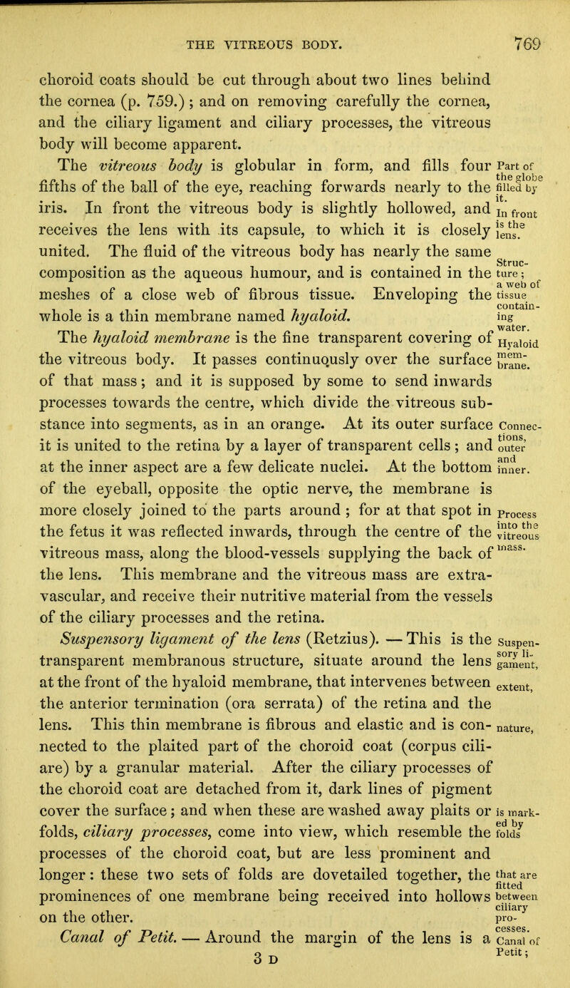 choroid coats should be cut through about two lines behind the cornea (p. 759.) ; and on removing carefully the cornea, and the ciliary ligament and ciliary processes, the vitreous body will become apparent. The vitreous body is globular in form, and fills four Part of fifths of the ball of the eye, reaching forwards nearly to the filled by iris. In front the vitreous body is slightly hollowed, and In front receives the lens with its capsule, to which it is closely \se^ united. The fluid of the vitreous body has nearly the same , . . -. . Struc- composition as the aqueous humour, and is contained in the ture; meshes of a close web of fibrous tissue. Enveloping the tissue whole is a thin membrane named hyaloid. ing The hyaloid membrane is the fine transparent covering of Hyaioid the vitreous body. It passes continuously over the surface J^e. of that mass; and it is supposed by some to send inwards processes towards the centre, which divide the vitreous sub- stance into segments, as in an orange. At its outer surface Connec- it is united to the retina by a layer of transparent cells; and outer at the inner aspect are a few delicate nuclei. At the bottom fnner. of the eyeball, opposite the optic nerve, the membrane is more closely joined to the parts around ; for at that spot in pr0Cess the fetus it was reflected inwards, through the centre of the iureous vitreous mass, along the blood-vessels supplying the back oflnass' the lens. This membrane and the vitreous mass are extra- vascular, and receive their nutritive material from the vessels of the ciliary processes and the retina. Suspensory ligament of the lens (Retzius). — This is the suspen- transparent membranous structure, situate around the lens gament, at the front of the hyaloid membrane, that intervenes between extent, the anterior termination (ora serrata) of the retina and the lens. This thin membrane is fibrous and elastic and IS COn- nature, nected to the plaited part of the choroid coat (corpus cili- are) by a granular material. After the ciliary processes of the choroid coat are detached from it, dark lines of pigment cover the surface; and when these are washed away plaits or is mark- folds, ciliary processes, come into view, which resemble the fold? processes of the choroid coat, but are less prominent and longer: these two sets of folds are dovetailed together, the that are fitted prominences of one membrane being received into hollows between ciliary on the other. pro- Canal of Petit. — Around the margin of the lens is a canai'of 3d  Petit;