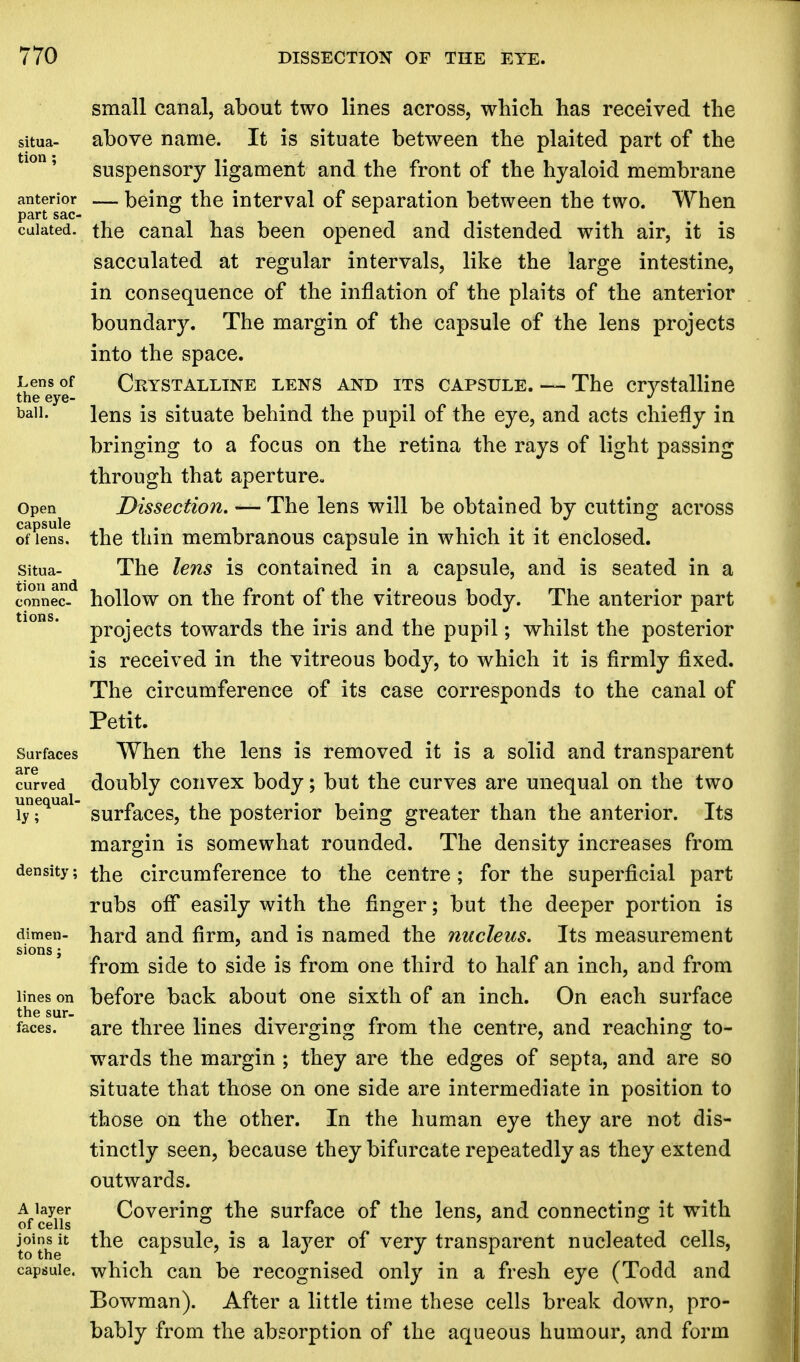 small canal, about two lines across, which has received the above name. It is situate between the plaited part of the suspensory ligament and the front of the hyaloid membrane — being the interval of separation between the two. When the canal has been opened and distended with air, it is sacculated at regular intervals, like the large intestine, in consequence of the inflation of the plaits of the anterior boundary. The margin of the capsule of the lens projects into the space. Crystalline lens and its capsule. — The crystalline lens is situate behind the pupil of the eye, and acts chiefly in bringing to a focus on the retina the rays of light passing through that aperture. Dissection. — The lens will be obtained by cutting across the thin membranous capsule in which it it enclosed. The lens is contained in a capsule, and is seated in a hollow on the front of the vitreous body. The anterior part projects towards the iris and the pupil; whilst the posterior is received in the vitreous body, to which it is firmly fixed. The circumference of its case corresponds to the canal of Petit. When the lens is removed it is a solid and transparent doubly convex body; but the curves are unequal on the two surfaces, the posterior being greater than the anterior. Its margin is somewhat rounded. The density increases from the circumference to the centre; for the superficial part rubs off easily with the finger; but the deeper portion is hard and firm, and is named the nucleus. Its measurement from side to side is from one third to half an inch, and from before back about one sixth of an inch. On each surface are three lines diverging from the centre, and reaching to- wards the margin ; they are the edges of septa, and are so situate that those on one side are intermediate in position to those on the other. In the human eye they are not dis- tinctly seen, because they bifurcate repeatedly as they extend outwards. Covering the surface of the lens, and connecting it with the capsule, is a layer of very transparent nucleated cells, which can be recognised only in a fresh eye (Todd and Bowman). After a little time these cells break down, pro- bably from the absorption of the aqueous humour, and form
