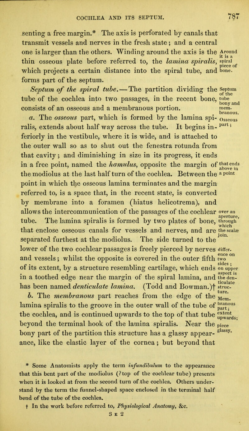 COCHLEA AND ITS SEPTUM. senting a free margin.* The axis is perforated by canals that transmit vessels and nerves in the fresh state; and a central one is larger than the others. Winding around the axis is the Around to to it is a thin osseous plate before referred to, the lamina spiralis, spiral ... . piece of which projects a certain distance into the spiral tube, and bone, forms part of the septum. Septum of the spiral tube. — The partition dividing the Septum tube of the cochlea into two passages, in the recent bone, tube r & ' ' bony and consists of an osseous and a membranous portion. mem. branous. a. The osseous part, which is formed by the lamina spi- osseous ralis, extends about half way across the tube. It begins in - part 5 feriorly in the vestibule, where it is wide, and is attached to the outer wall so as to shut out the fenestra rotunda from that cavity; and diminishing in size in its progress, it ends in a free point, named the hamulus, opposite the margin of ^v|^s the modiolus at the last half turn of the cochlea. Between the a P°int point in which the osseous lamina terminates and the margin referred to, is a space that, in the recent state, is converted by membrane into a foramen (hiatus helicotrema), and allows the intercommunication of the passages of the cochlear over an aperture, tube. The lamina spiralis is formed by two plates of bone, through' that enclose osseous canals for vessels and nerves, and are the scalar separated furthest at the modiolus. The side turned to the lower of the two cochlear passages is freely pierced by nerves differ, and vessels; whilst the opposite is covered in the outer fifth two of its extent, by a structure resembling cartilage, which ends on upper in a toothed edge near the margin of the spiral lamina, and theeden- has been named denticulate lamina. (Todd and Bowman.)| struc- b. The membranous part reaches from the edge of the Mem\ lamina spiralis to the groove in the outer wall of the tube of JJJJJ?us the cochlea, and is continued upwards to the top of that tube Awards- beyond the terminal hook of the lamina spiralis. Near the PieCe bony part of the partition this structure has a glassy appear- gldssy' ance, like the elastic layer of the cornea; but beyond that * Some Anatomists apply the term infundibulum to the appearance that this bent part of the modiolus (?top of the cochlear tube) presents when it is looked at from the second turn of the cochlea. Others under- stand by the term the funnel-shaped space enclosed in the terminal half bend of the tube of the cochlea. t In the work before referred to, Physiological Anatomy, &c. 3 e 2