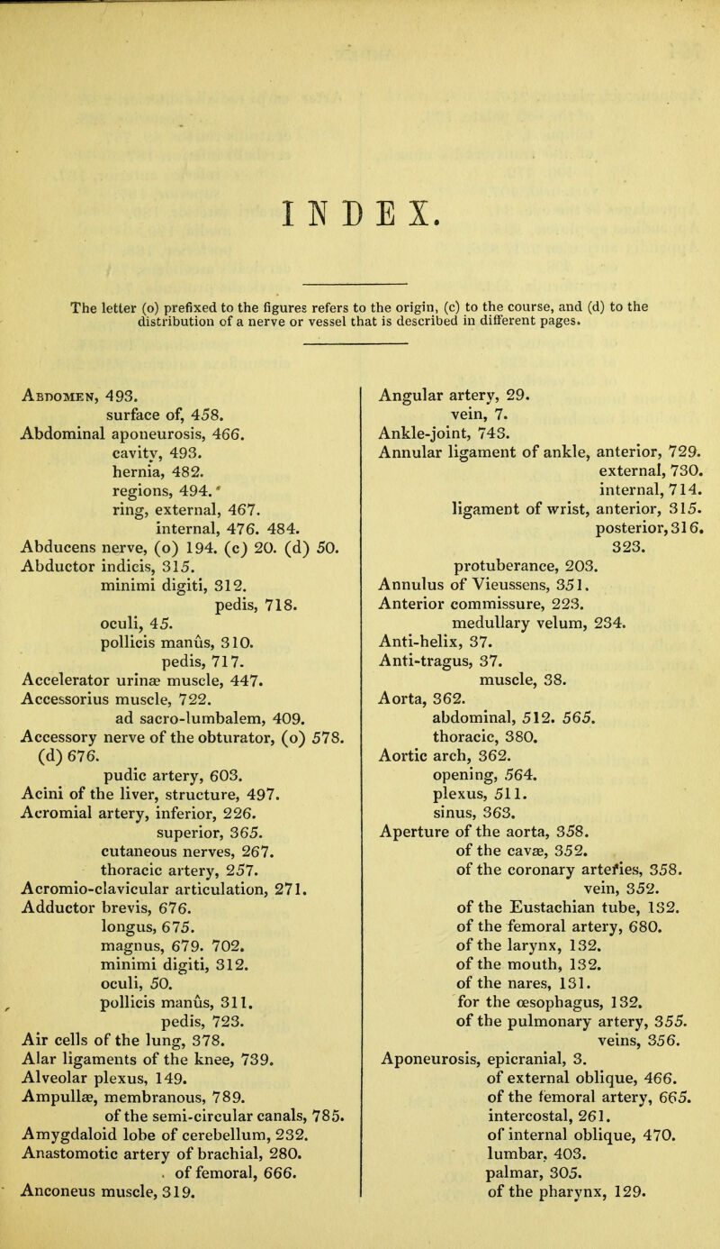 INDEX. The letter (o) prefixed to the figures refers to the origin, (c) to the course, and (d) to the distribution of a nerve or vessel that is described in different pages. Abdomen, 493. surface of, 458. Abdominal aponeurosis, 466. cavity, 493. hernia, 482. regions, 494.' ring, external, 467. internal, 476. 484. Abducens nerve, (o) 194. (c) 20. (d) 50. Abductor indicis, 315. minimi digiti, 312. pedis, 718. oculi, 45. pollicis manus, 310. pedis, 717. Accelerator urinae muscle, 447. Accessorius muscle, 722. ad sacro-lumbalem, 409. Accessory nerve of the obturator, (o) 578. (d) 676. pudic artery, 603. Acini of the liver, structure, 497. Acromial artery, inferior, 226. superior, 365. cutaneous nerves, 267. thoracic artery, 257. Acromioclavicular articulation, 271. Adductor brevis, 676. longus, 675. magnus, 679. 702. minimi digiti, 312. oculi, 50. pollicis manus, 311. pedis, 723. Air cells of the lung, 378. Alar ligaments of the knee, 739. Alveolar plexus, 149. Ampulla?, membranous, 789. of the semi-circular canals, 785. Amygdaloid lobe of cerebellum, 232. Anastomotic artery of brachial, 280. . of femoral, 666. Anconeus muscle, 319. Angular artery, 29. vein, 7. Ankle-joint, 743. Annular ligament of ankle, anterior, 729. external, 730. internal, 714. ligament of wrist, anterior, 315. posterior, 316. 323. protuberance, 203. Annulus of Vieussens, 351. Anterior commissure, 223. medullary velum, 234. Anti-helix, 37. Anti-tragus, 37. muscle, 38. Aorta, 362. abdominal, 512. 565. thoracic, 380. Aortic arch, 362. opening, 564. plexus, 511. sinus, 363. Aperture of the aorta, 358. of the cavae, 352. of the coronary arteries, 358. vein, 352. of the Eustachian tube, 132. of the femoral artery, 680. of the larynx, 132. of the mouth, 132. of the nares, 131. for the oesophagus, 132. of the pulmonary artery, 355. veins, 356. Aponeurosis, epicranial, 3. of external oblique, 466. of the femoral artery, 665. intercostal, 261. of internal oblique, 470. lumbar, 403. palmar, 305. of the pharynx, 129.