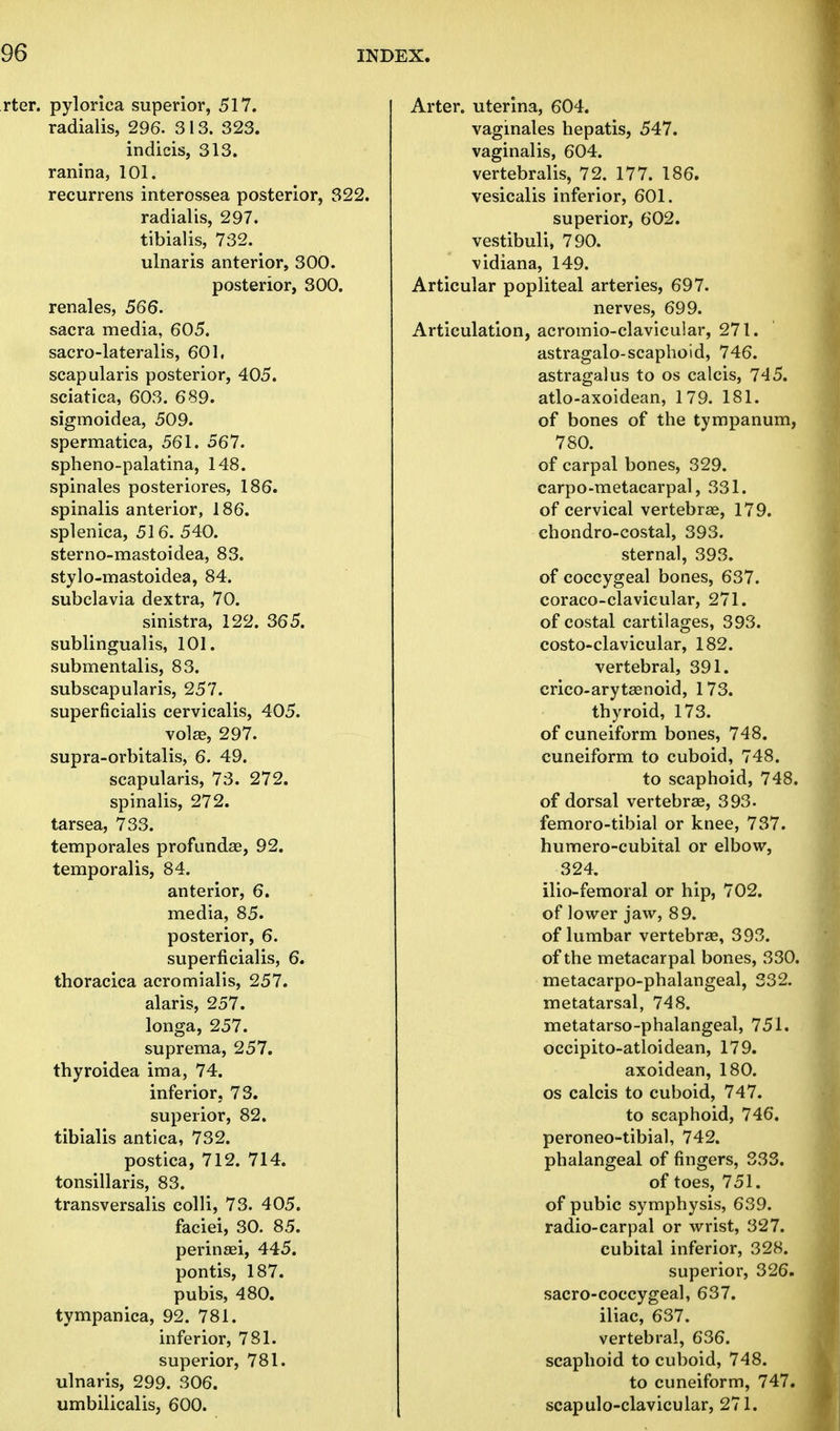 rter. pylorica superior, 517. radialis, 296. 313. 323. indicis, 313. ranina, 101. recurrens interossea posterior, 322. radialis, 297. tibialis, 732. ulnaris anterior, 300. posterior, 300. renales, 566. sacra media, 605. sacro-lateralis, 601, scapularis posterior, 405. sciatica, 603. 689. sigmoidea, 509. spermatica, 561. 567. spheno-palatina, 148. spinales posteriores, 186. spinalis anterior, 186. splenica, 516. 540. sterno-mastoidea, 83. stylo-mastoidea, 84. subclavia dextra, 70. sinistra, 122. 365. sublingualis, 101. submentalis, 83. subscapularis, 257. superficialis cervicalis, 405. volae, 297. supra-orbitalis, 6. 49. scapularis, 73. 272. spinalis, 272. tarsea, 733. temporales profunda?, 92. temporalis, 84. anterior, 6. media, 85. posterior, 6. superficialis, 6. thoracica acromialis, 257. alaris, 257. longa, 257. suprema, 257. thyroidea ima, 74. inferior, 73. superior, 82. tibialis antica, 732. postica, 712. 714. tonsillaris, 83. transversalis colli, 73. 405. faciei, 30. 85. perinsei, 445. pontis, 187. pubis, 480. tympanica, 92. 781. inferior, 781. superior, 781. ulnaris, 299. 306. umbilicalis, 600. Arter. uterina, 604. vaginales hepatis, 547. vaginalis, 604. vertebralis, 72. 177. 186. vesicalis inferior, 601. superior, 602. vestibuli, 790. vidiana, 149. Articular popliteal arteries, 697. nerves, 699. Articulation, acromio-clavicular, 271. astragalo-scaphoid, 746. astragalus to os calcis, 745. atlo-axoidean, 179. 181. of bones of the tympanum, 780. of carpal bones, 329. carpo-metacarpal, 331. of cervical vertebrae, 179. chondro-costal, 393. sternal, 393. of coccygeal bones, 637. coraco-clavicular, 271. of costal cartilages, 393. costoclavicular, 182. vertebral, 391. crico-arytaenoid, 173. thyroid, 173. of cuneiform bones, 748. cuneiform to cuboid, 748. to scaphoid, 748. of dorsal vertebrae, 393. femoro-tibial or knee, 737. humero-cubital or elbow, 324. ilio-femoral or hip, 702. of lower jaw, 89. of lumbar vertebrae, 393. of the metacarpal bones, 330. metacarpo-phalangeal, 332. metatarsal, 748. metatarso-phalangeal, 751. occipito-atloidean, 179. axoidean, 180. os calcis to cuboid, 747. to scaphoid, 746. peroneo-tibial, 742. phalangeal of fingers, 333. of toes, 751. of pubic symphysis, 639. radio-carpal or wrist, 327. cubital inferior, 328. superior, 326. sacro-coccygeal, 637. iliac, 637. vertebral, 636. scaphoid to cuboid, 748. to cuneiform, 747. scapuloclavicular, 271.