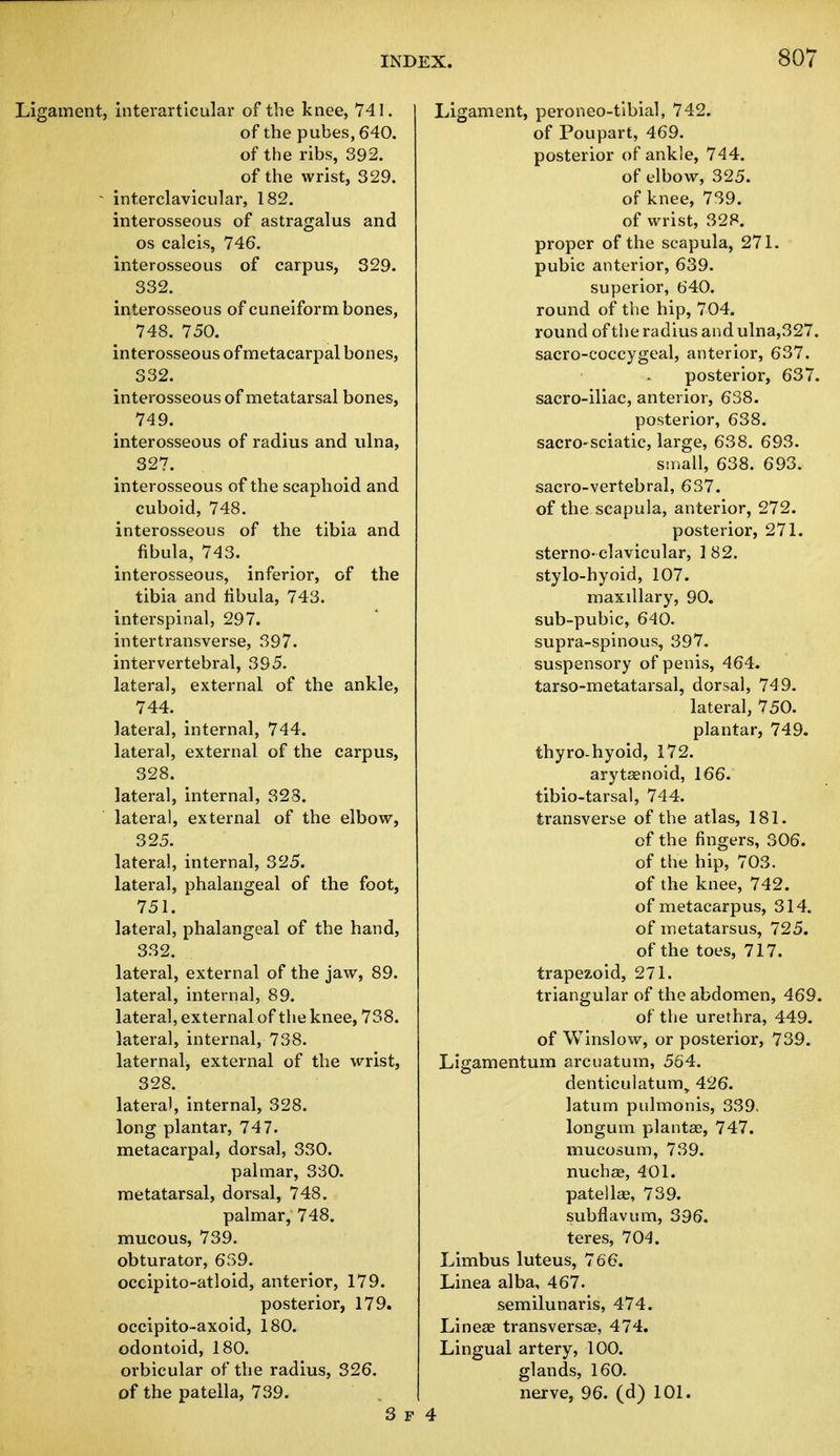 Ligament, interarticular of the knee, 741. of the pubes,640. of the ribs, 392. of the wrist, 329. - interclavicular, 182. interosseous of astragalus and os calcis, 746. interosseous of carpus, 329. 332. interosseous of cuneiform bones, 748. 750. interosseous of metacarpal bones, 332. interosseous of metatarsal bones, 749. interosseous of radius and ulna, 327. interosseous of the scaphoid and cuboid, 748. interosseous of the tibia and fibula, 743. interosseous, inferior, of the tibia and fibula, 743. interspinal, 297. intertransverse, 397. intervertebral, 395. lateral, external of the ankle, 744. lateral, internal, 744. lateral, external of the carpus, 328. lateral, internal, 328. lateral, external of the elbow, 325. lateral, internal, 325. lateral, phalangeal of the foot, 751. lateral, phalangeal of the hand, 332. lateral, external of the jaw, 89. lateral, internal, 89. lateral, external of the knee, 738. lateral, internal, 738. laternal, external of the wrist, 328. lateral, internal, 328. long plantar, 747. metacarpal, dorsal, 330. palmar, 330. metatarsal, dorsal, 748. palmar, 748. mucous, 739. obturator, 639. occipito-atloid, anterior, 179. posterior, 179. occipito-axoid, 180. odontoid, 180. orbicular of the radius, 326. of the patella, 739. 3 F Ligament, peroneo-tibial, 742. of Poupart, 469. posterior of ankle, 744. of elbow, 325. of knee, 739. of wrist, 328. proper of the scapula, 271. pubic anterior, 639. superior, 640. round of the hip, 704. round of the radius and ulna,327. sacro-coccygeal, anterior, 637. posterior, 637. sacro-iliac, anterior, 638. posterior, 638. sacro-sciatic, large, 638. 693. small, 638. 693. sacro-vertebral, 637. of the scapula, anterior, 272. posterior, 271. sterno- clavicular, 182. stylo-hyoid, 107. maxillary, 90. sub-pubic, 640. supra-spinous, 397. suspensory of penis, 464. tarso-metatarsal, dorsal, 749. lateral, 750. plantar, 749. thyro-hyoid, 172. arytenoid, 166. tibio-tarsal, 744. transverse of the atlas, 181. of the fingers, 306. of the hip, 703. of the knee, 742. of metacarpus, 314. of metatarsus, 725. of the toes, 717. trapezoid, 271. triangular of the abdomen, 469. of the urethra, 449. of Winslow, or posterior, 739. Ligamentum arcuatum, 564. denticulatum„ 426. latum pulmonis, 339> longum plantse, 747. mucosum, 739. nucha?, 401. patellae, 739. subflavum, 396. teres, 704. Limbus luteus, 766. Linea alba, 467. semilunaris, 474. Linea? transversa?, 474. Lingual artery, 100. glands, 160. nerve, 96. (d) 101.