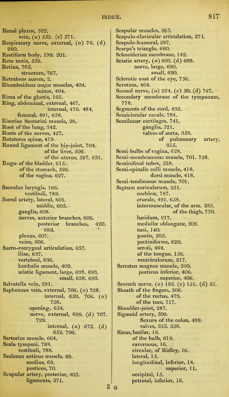 Renal plexus, 522. vein, (o) 552. (c) 571. Respiratory nerve, external, (o) 76. (d) 260. Restiform body, 199. 201. Rete testis, 559. Retina, 765. structure, 767. Retrahens aurem, 2. Rhomboideus major muscles, 404. minor, 404. Rima of the glottis, 165. Ring, abdominal, external, 467. internal, 476. 484. femoral, 491, 658. Risorius Santorini muscle, 28. Root of the lung, 842. Roots of the nerves, 427. Rotatores spinas, 43 9. Round ligament of the hip-joint, 704. of the liver, 506. of the uterus, 597. 631. Ruga? of the bladder, 615. of the stomach, 526. of the vagina, 627. Sacculus laryngis, 166. vestibuli, 789. Sacral artery, lateral, 601. middle, 605.- ganglia, 608. nerves, anterior branches, 606. posterior branches, 420. 683. plexus, 607. veins, 606. Sacro-coccygeal articulation, 637. iliac, 637. vertebral, 636. lumbalis muscle, 409. sciatic ligament, large, 638. 693. small, 638. 693. Salvatella vein, 291. Saphenous vein, external, 706. (o) 728. internal, 650. 706. (o) 728. opening*, 654. nerve, external, 699. (d) 707. 729. internal, (o) 672. (d) 652. 706. Sartorius muscle, 664. Scala tympani, 788. vestibuli, 788. Scalenus anticus muscle, 69. medius, 69. posticus, 70. Scapular artery, posterior, 405. ligaments, 271. 3 Scapular muscles, 265. Scapuloclavicular articulation, 271. Scapulo-humeral, 287. Scarpa's triangle, 660. Schneiderian membrane, 142. Sciatic artery, (o) 603. (d) 689. nerve, large, 690. small, 690. Sclerotic coat of the eye, 756. Scrotum, 464. Second nerve, (o) 224. (c) 50. (d) 767. Secondary membrane of the tympanum, 778. Segments of the cord, 432. Semicircular canals, 784. Semilunar cartilages, 741. ganglia, 521. valves of aorta, 358. of pulmonary artery, 355. Semi-bulbs of vagina, 628. Semi-membranosus muscle, 701. 738. Seminiferal tubes, 558. Semi-spinalis colli muscle, 418. dorsi muscle, 418. Semi-tendinosus muscle, 701. Septum auricularum, 351. cochleae, 787. crurale, 491. 658. intermuscular, of the arm, 285. of the thigh, 770. lucidum, 217. medullae oblongata?, 202. nasi, 140. pontis, 205. pectiniforme, 620. scroti, 464. of the tongue, 156. ventriculorum, 217. Serratus magnus muscle, 260. posticus inferior, 406. superior, 406. Seventh nerve, (o) 195. (c) 151. (d) 35. Sheath of the fingers, 306. of the rectus, 473. of the toes, 717. Shoulder-joint, 287. Sigmoid artery, 509. flexure of the colon, 499. valves, 355. 358. Sinus, basilar, 16. of the bulb, 619. cavernous, 16. circular, of Ridley, 16. lateral, 15. longitudinal, inferior, 14. superior, 11. occipital, 15. petrosal, inferior, 16. Gr