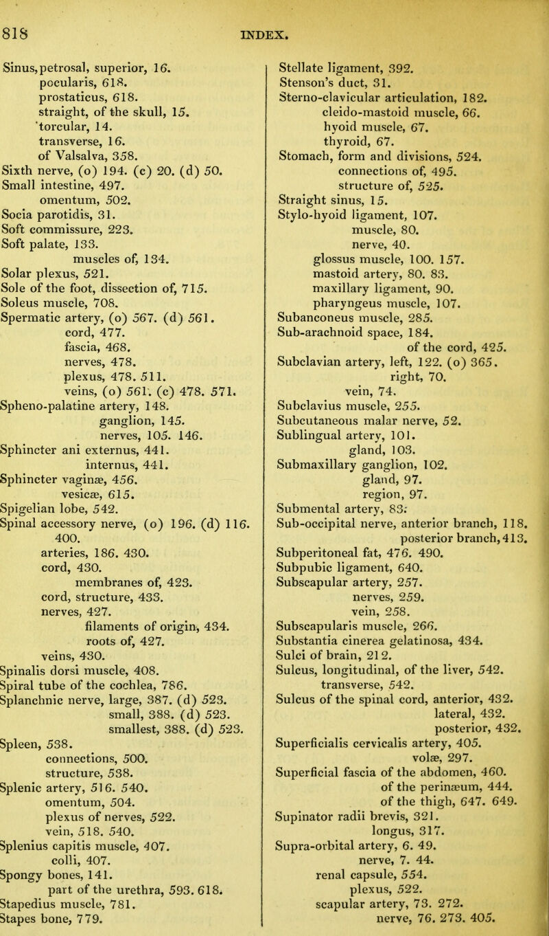 Sinus, petrosal, superior, 16. pocularis, 618. prostaticus, 618. straight, of the skull, 15. torcular, 14. transverse, 16. of Valsalva, 358. Sixth nerve, (o) 194. (c) 20. (d) 50. Small intestine, 497. omentum, 502. Socia parotidis, 31. Soft commissure, 223. Soft palate, 133. muscles of, 134. Solar plexus, 521. Sole of the foot, dissection of, 715. Soleus muscle, 708. Spermatic artery, (o) 567. (d) 561. cord, 477. fascia, 468. nerves, 478. plexus, 478. 511. veins, (o) 561. (c) 478. 571. Spheno-palatine artery, 148. ganglion, 145. nerves, 105. 146. Sphincter ani externus, 441. internus, 441. Sphincter vagina?, 456. vesicas, 615. Spigelian lobe, 542. Spinal accessory nerve, (o) 196. (d) 116. 400. arteries, 186. 430. cord, 430. membranes of, 423. cord, structure, 433. nerves, 427. filaments of origin, 434. roots of, 427. veins, 430. Spinalis dorsi muscle, 408. Spiral tube of the cochlea, 786. Splanchnic nerve, large, 387. (d) 523. small, 388. (d) 523. smallest, 388. (d) 523. Spleen, 538. connections, 500. structure, 538. Splenic artery, 516. 540. omentum, 504. plexus of nerves, 522. vein, 518. 540. Splenius capitis muscle, 407. colli, 407. Spongy bones, 141. part of the urethra, 593. 618^ Stapedius muscle, 781. Stapes bone, 779. Stellate ligament, 392. Stenson's duct, 31. Sterno-clavicular articulation, 182. cleido-mastoid muscle, 66. hyoid muscle, 67. thyroid, 67. Stomach, form and divisions, 524. connections of, 495. structure of, 525. Straight sinus, 15. Stylo-hyoid ligament, 107. muscle, 80. nerve, 40. glossus muscle, 100. 157. mastoid artery, 80. 83. maxillary ligament, 90. pharyngeus muscle, 107. Subanconeus muscle, 285. Sub-arachnoid space, 184. of the cord, 425. Subclavian artery, left, 122. (o) 365. right, 70. vein, 74. Subclavius muscle, 255. Subcutaneous malar nerve, 52. Sublingual artery, 101. gland, 103. Submaxillary ganglion, 102. gland, 97. region, 97. Submental artery, 83: Sub-occipital nerve, anterior branch, 118. posterior branch, 413. Subperitoneal fat, 476. 490. Subpubic ligament, 640. Subscapular artery, 257. nerves, 259. vein, 258. Subscapulars muscle, 266. Substantia cinerea gelatinosa, 434. Sulci of brain, 212. Sulcus, longitudinal, of the liver, 542. transverse, 542. Sulcus of the spinal cord, anterior, 432. lateral, 432. posterior, 432. Superficialis cervicalis artery, 405. volae, 297. Superficial fascia of the abdomen, 460. of the perinaeum, 444. of the thigh, 647. 649. Supinator radii brevis, 321. longus, 317. Supra-orbital artery, 6. 49. nerve, 7. 44. renal capsule, 554. plexus, 522. scapular artery, 73. 272. nerve, 76. 273. 405.