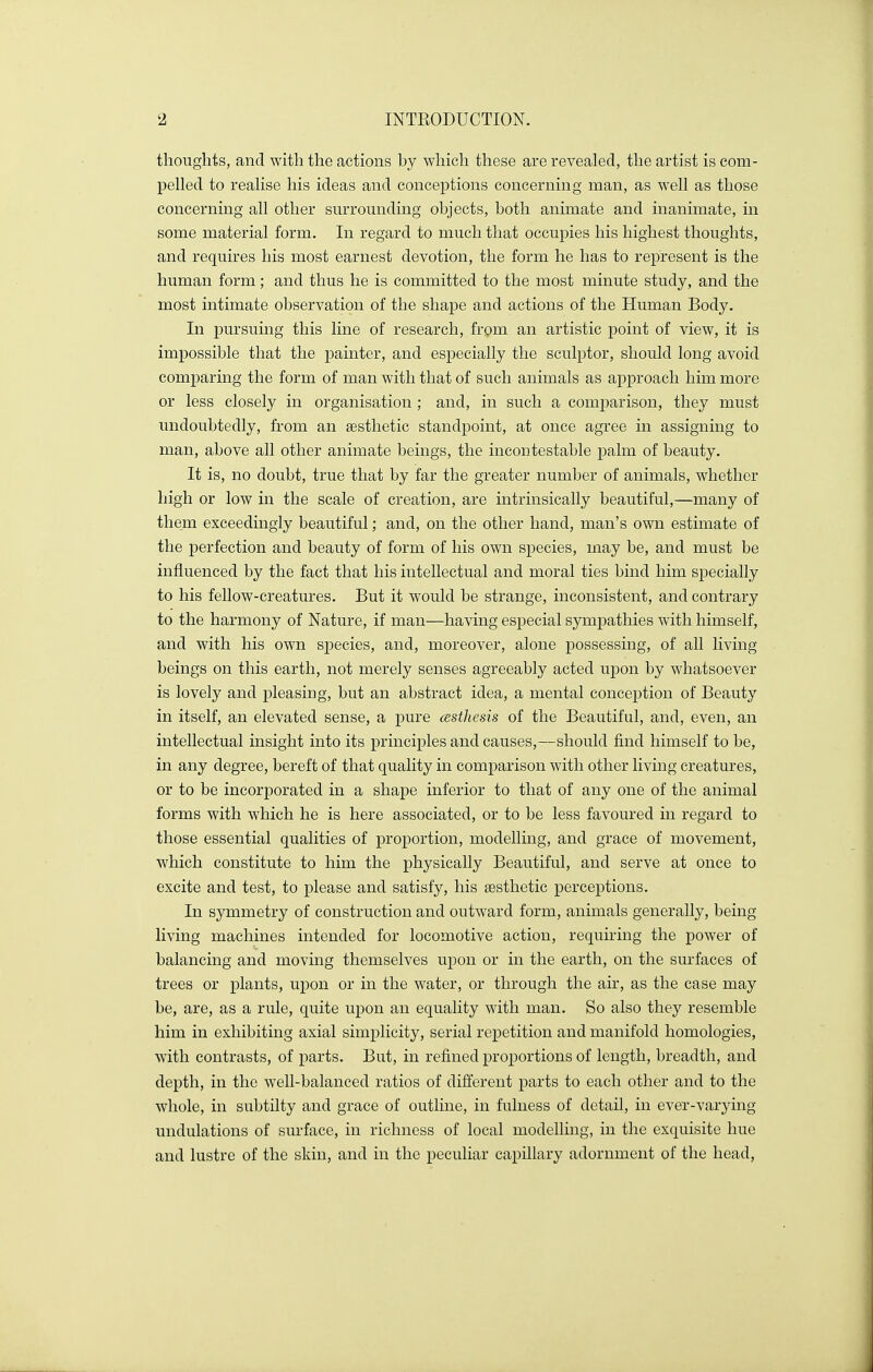 thoughts, and with the actions by which these are revealed, the artist is com- pelled to realise his ideas and conceptions concerning man, as well as those concerning all other surrounding objects, both animate and inanimate, in some material form. In regard to much that occupies his highest thoughts, and requires his most earnest devotion, the form he has to represent is the human form; and thus he is committed to the most minute study, and the most intimate observation of the shape and actions of the Human Body. In pursuing this line of research, from an artistic point of view, it is impossible that the painter, and especially the sculptor, should long avoid comparing the form of man with that of such animals as approach him more or less closely in organisation ; and, in such a comparison, they must undoubtedly, from an aesthetic standpoint, at once agree in assigning to man, above all other animate beings, the incontestable palm of beauty. It is, no doubt, true that by far the greater number of animals, whether high or low in the scale of creation, are intrinsically beautiful,—many of them exceedingly beautiful; and, on the other hand, man's own estimate of the perfection and beauty of form of his own species, may be, and must be influenced by the fact that his intellectual and moral ties bind him specially to his fellow-creatures. But it would be strange, inconsistent, and contrary to the harmony of Nature, if man—having especial sympathies with himself, and with his own species, and, moreover, alone possessing, of all living beings on this earth, not merely senses agreeably acted upon by whatsoever is lovely and pleasing, but an abstract idea, a mental conception of Beauty in itself, an elevated sense, a pure cssthesis of the Beautiful, and, even, an intellectual insight into its principles and causes,—should find himself to be, in any degree, bereft of that quality in comparison with other living creatures, or to be incorporated in a shape inferior to that of any one of the animal forms with which he is here associated, or to be less favoured in regard to those essential qualities of proportion, modelling, and grace of movement, which constitute to him the physically Beautiful, and serve at once to excite and test, to please and satisfy, his aesthetic perceptions. In symmetry of construction and outward form, animals generally, being living machines intended for locomotive action, requiring the power of balancing and moving themselves upon or in the earth, on the surfaces of trees or plants, upon or in the water, or through the air, as the case may be, rule, quite upon an equality with man. So also they resemble him in exhibiting axial simplicity, serial repetition and manifold homologies, with contrasts, of parts. But, in refined proportions of length, breadth, and depth, in the well-balanced ratios of different parts to each other and to the whole, in subtilty and grace of outline, in fulness of detail, in ever-varying undulations of surface, in richness of local modelling, in the exquisite hue and lustre of the skin, and in the peculiar capillary adornment of the head,