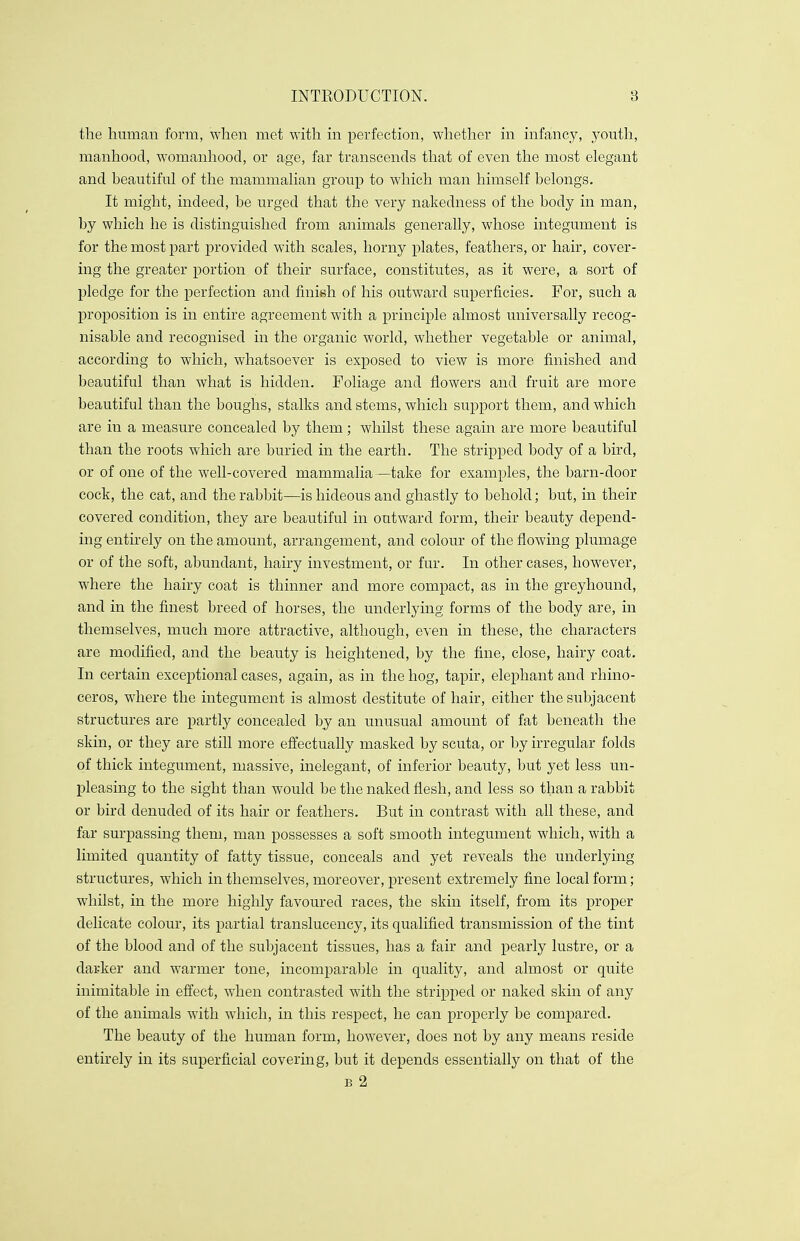 the human form, when met with in perfection, whether in infancy, youth, manhood, womanhood, or age, far transcends that of even the most elegant and beautiful of the mammalian group to which man himself belongs. It might, indeed, be urged that the very nakedness of the body in man, by which he is distinguished from animals generally, whose integument is for the most part provided with scales, horny plates, feathers, or hair, cover- ing the greater portion of their surface, constitutes, as it were, a sort of pledge for the perfection and finish of his outward superficies. For, such a proposition is in entire agreement with a principle almost universally recog- nisable and recognised in the organic world, whether vegetable or animal, according to which, whatsoever is exposed to view is more finished and beautiful than what is hidden. Foliage and flowers and fruit are more beautiful than the boughs, stalks and stems, which support them, and which are in a measure concealed by them; whilst these again are more beautiful than the roots which are buried in the earth. The stripped body of a bird, or of one of the well-covered mammalia—take for examples, the barn-door cock, the cat, and the rabbit—is hideous and ghastly to behold; but, in their covered condition, they are beautiful in outward form, their beauty depend- ing entirely on the amount, arrangement, and colour of the flowing plumage or of the soft, abundant, hairy investment, or fur. In other cases, however, where the hairy coat is thinner and more compact, as in the greyhound, and in the finest breed of horses, the underlying forms of the body are, in themselves, much more attractive, although, even in these, the characters are modified, and the beauty is heightened, by the fine, close, hairy coat. In certain exceptional cases, again, as in the hog, tapir, elephant and rhino- ceros, where the integument is almost destitute of hair, either the subjacent structures are partly concealed by an unusual amount of fat beneath the skin, or they are still more effectually masked by scuta, or by irregular folds of thick integument, massive, inelegant, of inferior beauty, but yet less un- pleasing to the sight than would be the naked flesh, and less so than a rabbit or bird denuded of its hair or feathers. But in contrast with all these, and far surpassing them, man possesses a soft smooth integument which, with a limited quantity of fatty tissue, conceals and yet reveals the underlying structures, which in themselves, moreover, present extremely fine local form; whilst, in the more highly favoured races, the skin itself, from its proper delicate colour, its partial translucency, its qualified transmission of the tint of the blood and of the subjacent tissues, has a fair and pearly lustre, or a darker and warmer tone, incomparable in quality, and almost or quite inimitable in effect, when contrasted with the stripped or naked skin of any of the animals with which, in this respect, he can properly be compared. The beauty of the human form, however, does not by any means reside entirely in its superficial covering, but it depends essentially on that of the b 2
