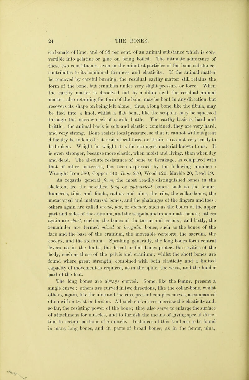 carbonate of lime, and of 33 per cent, of an animal substance which is con- vertible into gelatine or glue on being boiled. The intimate admixture of these two constituents, even in the minutest particles of the bone substance, contributes to its combined firmness and elasticity. If the animal matter be removed by careful burning, the residual earthy matter still retains the form of the bone, but crumbles under very slight pressure or force. When the earthy matter is dissolved out by a dilute acid, the residual animal matter, also retaining the form of the bone, may be bent in any direction, but recovers its shape on being left alone ; thus, a long bone, like the fibula, may be tied into a knot, whilst a flat bone, like the scapula, may be squeezed through the narrow neck of a wide bottle. The earthy basis is hard and brittle; the animal basis is soft and elastic; combined, they are very hard, and very strong. Bone resists local pressure, so that it cannot without great difficulty be indented ; it resists local force or strain, so as not very easily to be broken. Weight for weight it is the strongest material known to us. It is even stronger, because more elastic, when moist and living, than when dry and dead. The absolute resistance of bone to breakage, as compared with that of other materials, has been expressed by the following numbers : Wrought Iron 580, Copper 440, Bone 270, Wood 120, Marble 20, Lead 19. As regards general form, the most readily distinguished bones in the skeleton, are the so-called long or cylindrical bones, such as the femur, humerus, tibia and fibula, radius and ulna, the ribs, the collar-bones, the metacarpal and metatarsal bones, and the phalanges of the fingers and toes ; others again are called broad, flat, or tabular, such as the bones of the upper part and sides of the cranium, and the scapula and innominate bones ; others again are short, such as the bones of the tarsus and carpus ; and lastly, the remainder are termed mixed or irregular bones, such as the bones of the face and the base of the cranium, the moveable vertebrae, the sacrum, the coccyx, and the sternum. Speaking generally, the long bones form central levers, as in the limbs, the broad or flat bones protect the cavities of the body, such as those of the pelvis and cranium; whilst the short bones are found where great strength, combined with both elasticity and a limited capacity of movement is required, as in the spine, the wrist, and the hinder part of the foot. The long bones are always curved. Some, like the femur, present a single curve ; others are curved in two directions, like the collar-bone, whilst others, again, like the ulna and the ribs, present complex curves, accompanied often with a twist or torsion. All such curvatures increase the elasticity and, so far, the resisting power of the bone ; they also serve to enlarge the surface of attachment for muscles, and to furnish the means of giving special direc- tion to certain portions of a muscle. Instances of this kind are to be found in many long bones, and in parts of broad bones, as in the femur, ulna,