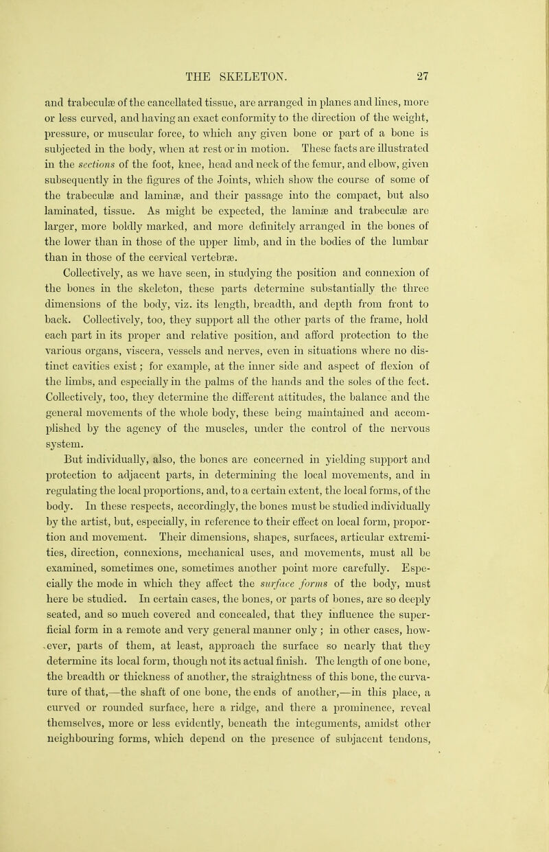 and trabecular of the cancellated tissue, are arranged in planes and lines, more or less curved, and having an exact conformity to the direction of the weight, pressure, or muscular force, to which any given bone or part of a bone is subjected in the body, when at rest or in motion. These facts are illustrated in the sections of the foot, knee, head and neck of the femur, and elbow, given subsequently in the figures of the Joints, which show the course of some of the trabeculse and laminae, and their passage into the compact, but also laminated, tissue. As might be expected, the laminar and trabecular are larger, more boldly marked, and more definitely arranged in the bones of the lower than in those of the upper limb, and in the bodies of the lumbar than in those of the cervical vertebrae. Collectively, as we have seen, in studying the position and connexion of the bones in the skeleton, these parts determine substantially the three dimensions of the body, viz. its length, breadth, and depth from front to back. Collectively, too, they support all the other parts of the frame, hold each part in its proper and relative position, and afford protection to the various organs, viscera, vessels and nerves, even in situations where no dis- tinct cavities exist; for example, at the inner side and aspect of flexion of the limbs, and especially in the palms of the hands and the soles of the feet. Collectively, too, they determine the different attitudes, the balance and the general movements of the whole body, these being maintained and accom- plished by the agency of the muscles, under the control of the nervous system. But individually, also, the bones are concerned in yielding support and protection to adjacent parts, in determining the local movements, and in regulating the local proportions, and, to a certain extent, the local forms, of the body. In these respects, accordingly, the bones must be studied individually by the artist, but, especially, in reference to their effect on local form, propor- tion and movement. Their dimensions, shapes, surfaces, articular extremi- ties, direction, connexions, mechanical uses, and movements, must all be examined, sometimes one, sometimes another point more carefully. Espe- cially the mode in which they affect the surface forms of the body, must here be studied. In certain cases, the bones, or parts of bones, are so deeply seated, and so much covered and concealed, that they influence the super- ficial form in a remote and very general manner only ; in other cases, how- .ever, parts of them, at least, approach the surface so nearly that they determine its local form, though not its actual finish. The length of one bone, the breadth or thickness of another, the straightness of this bone, the curva- ture of that,—the shaft of one bone, the ends of another,—in this place, a curved or rounded surface, here a ridge, and there a prominence, reveal themselves, more or less evidently, beneath the integuments, amidst other neighbouring forms, which depend on the presence of subjacent tendons,