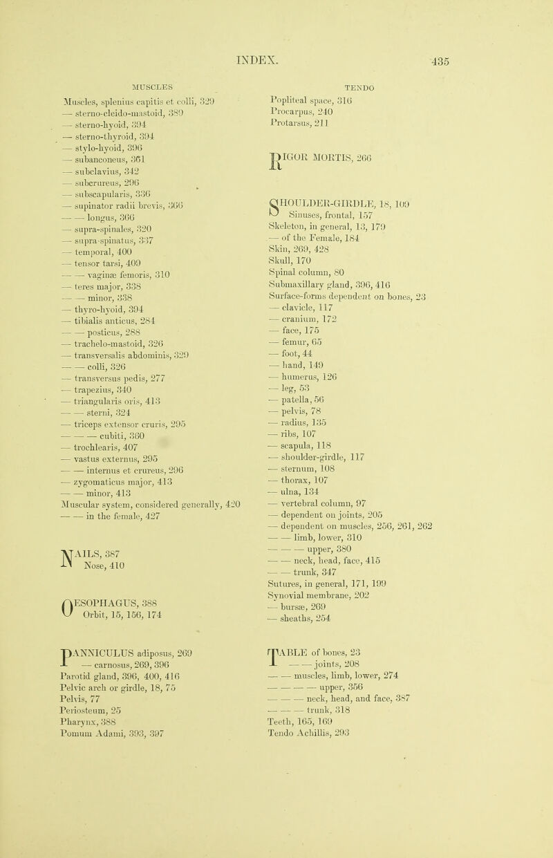 MUSCLES Muscles, splenitis capitis et colli, 329 —■ sterno-cleido-inastoid, 389 — sternohyoid, 394 — sterno-thyroid, 394 — stylo-hyoid, 396 — subanconeus, 361 — subclavius, 342 — subcrureus, 296 — subscapularis, 336 — supinator radii brevis, 366 ■ longus, 366 — supra-spinales, 320 — supra-spinatus, 337 — temporal, 400 — tensor tarsi, 409 vagiute femoris, 310 — teres major, 338 — — minor, 338 — tkyro-hyoid, 394 — tibialis anticus, 284 posticus, 288 — trachelo-mastoid, 326 — transversalis abdominis, 329 colli, 326 — transversus pedis, 277 — trapezius, 340 — triangularis oris, 413 sterni, 324 — triceps extensor cruris, 295 cubiti, 360 — trocblearis, 407 — vastus externus, 295 interims et crureus, 296 — zygomaticus major, 413 minor, 413 Muscular system, considered generally, 420 in the female, 427 NAILS, 387 Nose, 410 OESOPHAGUS, 388 Orbit, 15, 156, 174 TENDO Popliteal space, 316 Procarpus, 240 Protarsus, 211 J)IGOR MORTIS, 266 SHOULDER-GIRDLE, 18, 109 Sinuses, frontal, 157 Skeleton, in general, 13, 179 — of the Female, 184 Skin, 269, 428 Skull, 170 Spinal column, 80 Submaxillary gland, 396, 416 Surface-forms dependent on bones, 23 — clavicle, 117 — cranium, 172 — face, 175 — femur, 65 ■— foot, 44 — hand, 149 — humerus, 126 — leg, 53 ■— patella, 56 — pelvis, 78 — radius, 135 — ribs, 107 -— scapula, 118 ■— shoulder-girdle, 117 — sternum, 108 — thorax, 107 — ulna, 134 — vertebral column, 97 — dependent on joints, 205 — dependent on muscles, 256, 261, 262 limb, lower, 310 upper, 380 ■ neck, head, face, 415 trunk, 347 Sutures, in general, 171, 199 Synovial membrane, 202 — bursaj, 269 — sheaths, 254 PANNICULUS adiposus, 269 — carnosus, 269,396 Parotid gland, 396, 400, 416 Pelvic arch or girdle, 18, 75 Pelvis, 77 Periosteum, 25 Pharynx, 388 Pomum Adami, 393, 397 TABLE of bones, 23 joints, 208 — ■— muscles, limb, lower, 274 ■ upper, 356 ■ neck, head, and face, 387 — trunk, 318 Teeth, 165, 169 Tendo Achillis, 293