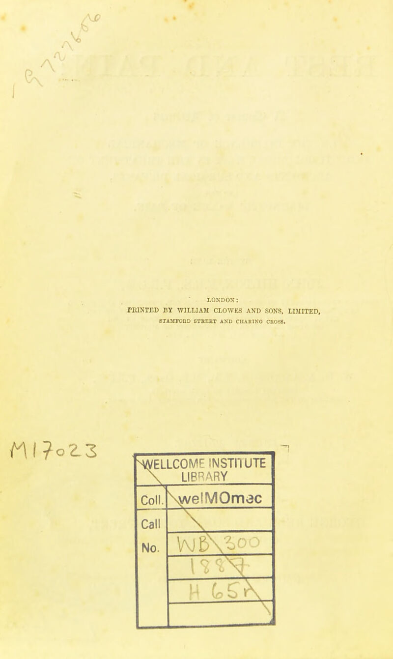 \£> LONDON: FEINTED BY WILLIAM CLOWES AND SONS. LIMITED, STAMFOnD STREET AND CUiniNG CROSS. WELLCOME INSTI'lUTE \ LIBRARY Coll. \vve!MOmec Call No. W5VoOO