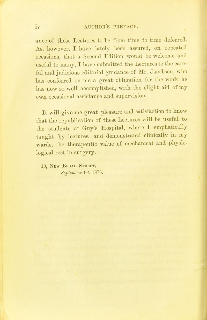 ance of tliese Lectures to be from time to time deferred. As, however, I have lately been assured, on repeated occasions, that a Second Edition would be welcome and useful to many, I have submitted the Lectures to the care- ful and judicious editorial guidance of Mr. Jacobson, who has conferred on me a great obligation for the work he has now so well accomplished, with the slight aid of my own occasional assistance and supervision. It will give me great pleasure and satisfaction to know that the republication of these Lectures will be useful to the students at Guy's Hospital, where I emphatically taught by lectures, and demonstrated clinically in my wards, the therapeutic value of mechanical and physio- logical rest in surgery. 10, New Broad Street, September 1st, 1S7G.