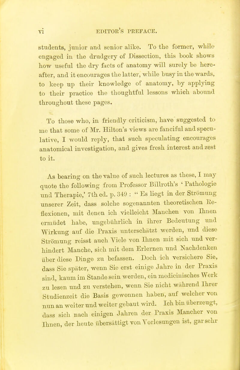 students, junior and senior alike. To tlie former, while engaged in the drudgery of Dissection, this book shows how useful the dry facts of anatomy will surely be here- after, and it encourages the latter, while busy in the wards, to keep up their knowledge of anatomy, by applying to their practice the thoughtful lessons which abound throughout these pages. To those who, in friendly criticism, have' suggested to me that some of Mr. Hilton's views are fanciful and specu- lative, I would reply, that such speculating encourages anatomical investigation, and gives fresh interest and zest to it. As bearing on the value of such, lectures as these, I may quote the foUowing from Professor Billroth's ' Pathol ogie und Therapie,' 7th ed. p. 349 :  Es liegt in der Stromung unserer Zeit, dass solche sogenannten theoretischen Ee- flexionen, mit denen ich vielleicht Manchen von Ihneu ermiidet habe, ungebiihrlich in ihrer Bedeutung und Wirkung auf die Praxis unterschiitzt werden, und diese Stromung reisst auch Viele von Ihnen mit sich und ver- hindert Manche, sich mit dem Erlernen und Nachdenken iiber diese Dinge zu befassen. Doch ich versichere Sie, dass Sie spilter, wenn Sie erst einige Jahre in der Praxis sind, kaum im Stande sein werden, ein medicinisches Werk zu lesen und zu verstehen, wenn Sie nicht wiihrend Ihrer Studienzeit die Basis gewonnen haben, auf welcher von nun an weiter und weiter gcbaut wird. Ich bin iiberzeugt, dass sich nach cinigen Jahren der Praxis Mancher von Ihnen, der heuto ilbersattigt von Vorlesungen ist, garsehr