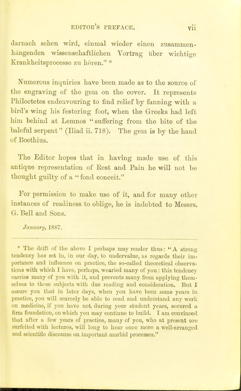 darnacli selien wird, einmal wieder eiuen zusammen- liiingenden wissenschaftliclien Vortrag iiber wiclitio-e Krankheitsprocesse zu horen. * Numerous inquiries liave been made as to the source of tlie engraving of the gem on the cover. It represents Philoctetes endeavouring to find relief by fanning with a bird's wing his festering foot, when the Greeks had left him behind at Lemnos  suffering from the bite of the baleful serpent (Hiad ii. 718). The gem is by the hand of Boethius. The Editor hopes that in having made use of this antique representation of Eest and Pain he will not be thought guilty of a  fond conceit. For permission to make use of it, and for many other instances of readiness to oblige, he is indebted to Messrs. Gr. Bell and Sons. January, 1887. * The drift of the above I perhaps may render thus:  A stroug tendency has set iu, in oui- day, to undervalue, as regards their im- portance and influence on practice, the so-called theoretical observa- tions with which I have, perhaps, wearied many of you : this tendency can-iea many of you with it, and prevents many from applying them- selves to these subjects with due reading and consideration. But I assure you that in later days, when you have been some years in practice, you will scarcely be able to read and understand any work on medicine, if you have not, during your student years, secured a firm foundation, on which you may continue to build. I am conviaced that after a few years of practice, many of you, who at present are surfeited with lectures, will long to hear once more a well-arranged and scientific discourse on important morbid processes.