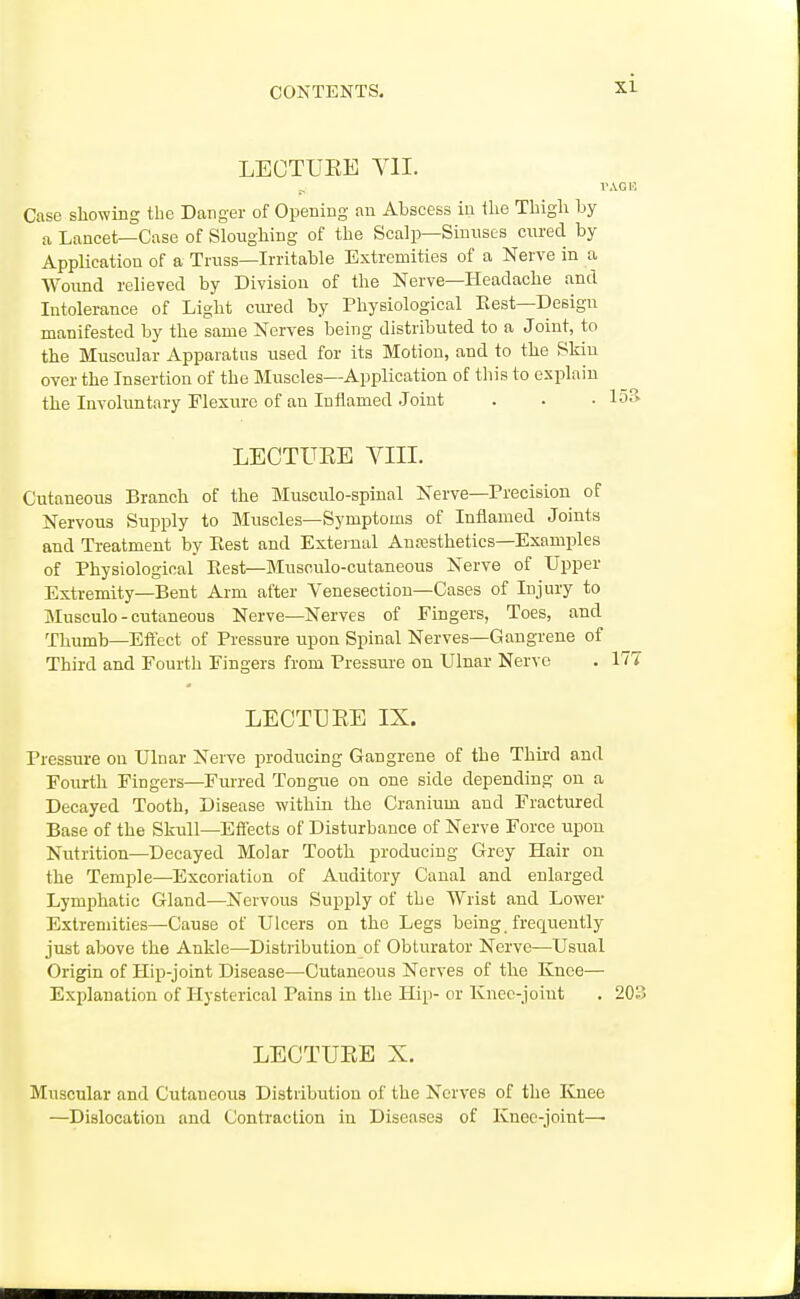 LECTUEE YII. Case showing tbe Danger of Opening an Abscess in the Thigh by a Lancet—Case of Sloughing of the Scalp—Sinuses cured by Application of a Truss—Irritable Extremities of a Nerve in a Woimd relieved by Division of the Nerve—Headache and Intolerance of Light ciu'ed by Physiological Eest—Design manifested by the same Nerves being distributed to a Joint, to the Muscular Apparatus used for its Motion, and to the Skin over the Insertion of the Muscles—Application of this to explain the Involuntary Flexure of an Inflamed Joint . . • 15?>- LECTUEE VIII. Cutaneous Branch of the Musculo-spinal Nerve—Precision of Nervous Supply to Muscles—Symptoms of Inflamed Joints and Treatment by Rest and External x\.nffisthetics—Examples of Physiological Eest—Musculo-cutaneous Nerve of Upper Extremity—Bent Arm after Venesection—Cases of Injury to Musculo-cutaneous Nerve—Nerves of Fingers, Toes, and Thumb—Efi'ect of Pressure upon Spinal Nerves—Gangrene of Third and Fourth Fingers from Pressure on Ulnar Nerve . 177 LECTUEE IX. Pressiu-e on Ulnar Nerve producing Gangrene of the Thml and Fourth Fingers—Furred Tongue on one side depending on a Decayed Tooth, Disease within the Cranium and Fractured Base of the Skull—Effects of Disturbance of Nerve Force upon Nutrition—Decayed Molar Tooth producing Grey Hair on the Temple—Excoriation of Auditory Canal and enlarged Lymphatic Gland—Nervous Supply of the Wrist and Lower Extremities—Cause of Ulcers on the Legs being. frec[uently just above the Ankle—Distribution of Obturator Nerve—Usual Origin of Hip-joint Disease—Cutaneous Nerves of the Knee— Explanation of Hysterical Pains in the Hip- or Knee-joint . 203 LECTUEE X. Muscular and Cutaneous Distribution of the Nerves of the Knee —Dislocation and Contraction in Diseases of Knee-joint—