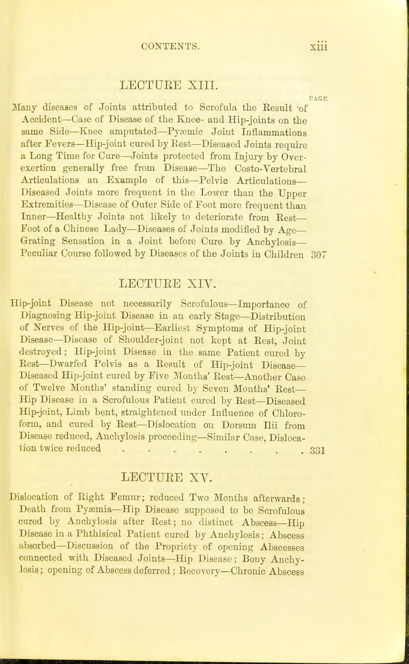 LEOTUEE XIII. PACE Blany diseases of Joints attributed to Scrofula the Result 'of Accident—Case of Disease of the Knee- and Hip-joints on the same Side—Knee amiratated—^Pyajmic Joint Iniiammations after Fevers—Hip-joint cured by Eest—Diseased Joints requii'e a Long Time for Cure—Joints protected from Injury by Over- exertion generally free from Disease—The Costo-Vertebral Ai-ticulations an Example of this—Pelvic Articulations— Diseased Joints more fi'equent in the Lower than the Upper Extremities—Disease of Outer Side of Foot more frequent than Inner—Healthy Joints not likelj' to deteriorate from Eest— Foot of a Chinese Lady—Diseases of Joints modified by Age— Grating Sensation in a Joint before Cm-e by Anchylosis— Peculiar Coui'se followed by Diseases of the Joints in Children 307 LECTUEE XIV. Hip-joint Disease not necessarily Scrofulous—Importance of Diagnosing Hip-joint Disease in an early Stage—Distribution of Nerves of the Hip-joint—Earliest Symptoms of Hip-joint Disease—Disease of Shoulder-joint not kept at Eest, Joint destroyed; Hip-joint Disease in the same Patient cured by Eest—Dwarfed Pelvis as a Eesult of Hip-joint Disease— Diseased Hip-joint cured by Five Months' Eest—Another Case of Twelve Months' standing cured by Seven Months' Eest— Hip Disease in a Scrofulous Patient ciu'ed by Eest—Diseased Hip-joint, Limb bent, straightened under Influence of Chloro- form, and cured by Eest—Dislocation on Dorsum Ilii from Disease reduced. Anchylosis proceeding—Similar Case, Disloca- tion twice reduced ........ 331 LECTUEE XV. Dislocation of Eight Femur; reduced Two Months aftei-wards ; Death from Pyajmia—Hip Disease supposed to be Scrofulous cured by Anchylosis after Rest; no distinct Abscess—Plip Disease in a Phthisical Patient cured by Anchylosis; Abscess absorbed—Discussion of the Propriety of opening Abscesses connected with Diseased Joints—Hip Disease; Bony Anchy- losis ; opening of Abscess deferred; Eecovery—Chronic Abscess