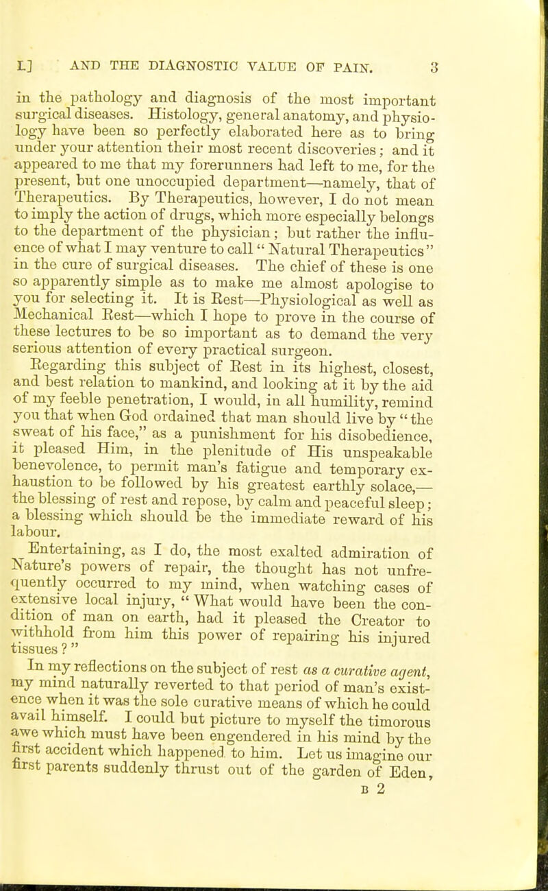 in the pathology and diagnosis of the most important surgical diseases. Histology, general anatomy, and physio- logy have been so perfectly elaborated here as to bring under j^our attention their most recent discoveries; and it appeared to me that my forerunners had left to me, for the present, but one unoccupied department—namely, that of Therapeutics. By Therapeutics, however, I do not mean to imply the action of drugs, which more especially belongs to the department of the physician; but rather the influ- ence of what I may venture to call Natural Therapeutics  in the cure of surgical diseases. The chief of these is one so apparently simple as to make me almost apologise to you for selecting it. It is Eest—Physiological as well as Mechanical Eest—which I hope to prove in the course of these lectures to be so important as to demand the very serious attention of every practical surgeon. Regarding this subject of Eest in its highest, closest, and best relation to mankind, and looking at it by the aid of my feeble penetration, I would, in all humility, remind you that when God ordained that man should live by  the sweat of his face, as a punishment for his disobedience, it pleased Him, in the plenitude of His unspeakable benevolence, to permit man's fatigue and temporary ex- haustion to be followed by his greatest earthly solace,— the blessing of rest and repose, by calm and peaceful sleep; a blessing which should be the immediate reward of his labour. Entertaining, as I do, the most exalted admiration of Nature's powers of repair, the thought has not unfre- quently occurred to my mind, when watching cases of extensive local injury, « What would have been the con- dihon of man on earth, had it pleased the Creator to withhold from him this power of repairing his iniured tissues ?  In rny reflections on the subject of rest as a curative agent, my mind naturally reverted to that period of man's exist- ence when it was the sole curative means of which he could avail himself. I could but picture to myself the timorous awe which must have been engendered in his mind by the hrst accident which happened to him. Let us imagine our nrst parents suddenly thrust out of the garden of Eden, B 2