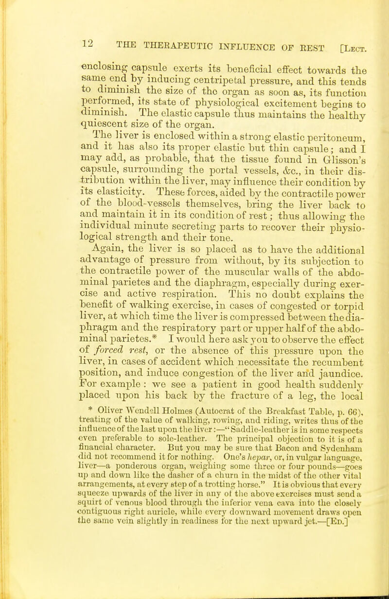 enclosino; capsule exerts its iDeneficial effect towards the same end by inducing centriiietal pressure, and this tends to diminish the size of the organ as soon as, its function performed, its state of physiological excitement begins to diminish. The elastic capsule thus maintains the healthy quiescent size of the organ. The liver is enclosed within a strong elastic peritoneum, and it has also its proper elastic but thin capsule; and I may add, as probable, that the tissue found in Glisson's capsule, surrounding the portal vessels, &c., in their dis- tribution within the liver, may influence their condition by its elasticity. These forces, aided by the contractile power of the blood-vessels themselves, bring the liver back to and maintain it in its condition of rest; thus allowing the individual minute secreting parts to recover their physio- logical strength and their tone. Again, the liver is so placed as to have the additional advantage of pressui-e from without, by its subjection to the contractile power of the muscular walls of the abdo- ininal parietes and the diaphragm, especially during exer- cise and active respiration. This no doubt explains the benefit of walking exercise, in cases of congested or torpid liver, at which time the liver is compressed between the dia- phragm and the respiratory part or upper half of the abdo- minal parietes.* I would here ask you to observe the effect of forced rest, or the absence of this pressure upon the liver, in cases of accident which necessitate the recumbent position, and induce congestion of the liver and jaundice. For example : we see a patient in good health suddenly placed iipon his back by the fracture of a leg, the local * Oliver Wendell Holmes (Autocrat of the Breakfast Table, p. 66). treating of the value of walking, rowing, and riding, writes thus of the influence of the last upon the liver:— Saddle-leather is in some respects even preferable to sole-leather. The principal objection to it is of a financial character. But you may be sure that Bacon and Sydenham did not recommend it for nothing. One's hepar, or, in vulgar language, liver—a ponderous organ, weigliing some three or four pounds—goes up and down like the dasher of a cluira in the midst of the otlier vital arrangements, at every step of a trotting horse. It is obvious that every squeeze upwards of tlie liver in any ot the above exercises must send a squirt of venous blood through the inferior vena cava into the closely contiguous right auricle, while every downward movement draws open the same vein sligiitly in readiness for the next upward jet.—[Ed.]