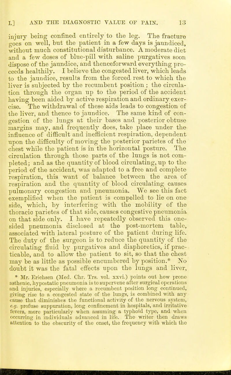 injury being confined entirely to the leg. The fracture goes on well, but the patient in a few days is jaundiced, without much constitutional disturbance. A moderate diet and a few doses of blue-pill with saline purgatives soon dispose of the jaundice, and thenceforward everything pro- ceeds healthily. I believe the congested liver, which leads to the jaundice, results from the forced rest to which the liver is subjected by the recumbent position ; the circula- tion through the organ up to the period of the accident having been aided by active respiration and ordinary exer- cise. The withdrawal of these aids leads to congestion of the liver, and thence to jaundice. The same kind of con- gestion of the lungs at their bases and posterior obtuse margins may, and frequently does, take place under the influence of difficult and inefficient respiration, de^jendent upon the difficulty of moving the posterior parietes of the chest while the patient is in the horizontal posture. The circulation through those parts of the lungs is not com- pleted; and as the quantity of blood circulating, up to the period of the accident, was adapted to a free and complete respiration, this want of balance between the area of respiration and the quantity of blood circulating causes pulmonary congestion and pneumonia. We see this fact exemplified when the patient is compelled to lie on one side, which, by interfering with the mobility of the thoracic parietes of that side, causes congestive pneumonia on that side only. I have repeatedly observed this one- sided pneumonia disclosed at the post-mortem tabic, associated with lateral posture of the patient during life. The duty of the surgeon is to reduce the quantity of the circulating fluid by purgatives and diaphoretics, if prac- ticable, and to allow the patient to sit, so that the chest may be as little as possible encumbered by position.* No doubt it was the fatal efi'ects upon the lungs and liver, * Mr. Erichsen (Med. Chr. Trs. vol. xxvi.) points out how prone asthenic, hypo.static pneumonia is to supervene after surgical operations and injuries, especially where a recumbent position long continued, giving rise to a congested state of the lungs, is combined with any cause that diminishes the functional activity of the nervous system, e.g. profuse suppuration, long confinement in hospitals, and irritative fevers, more particularly when assuming a typhoid type, and when occurring in individuals advanced in life. The writer then draws attention to the obscurity of the onset, the frequency with which the
