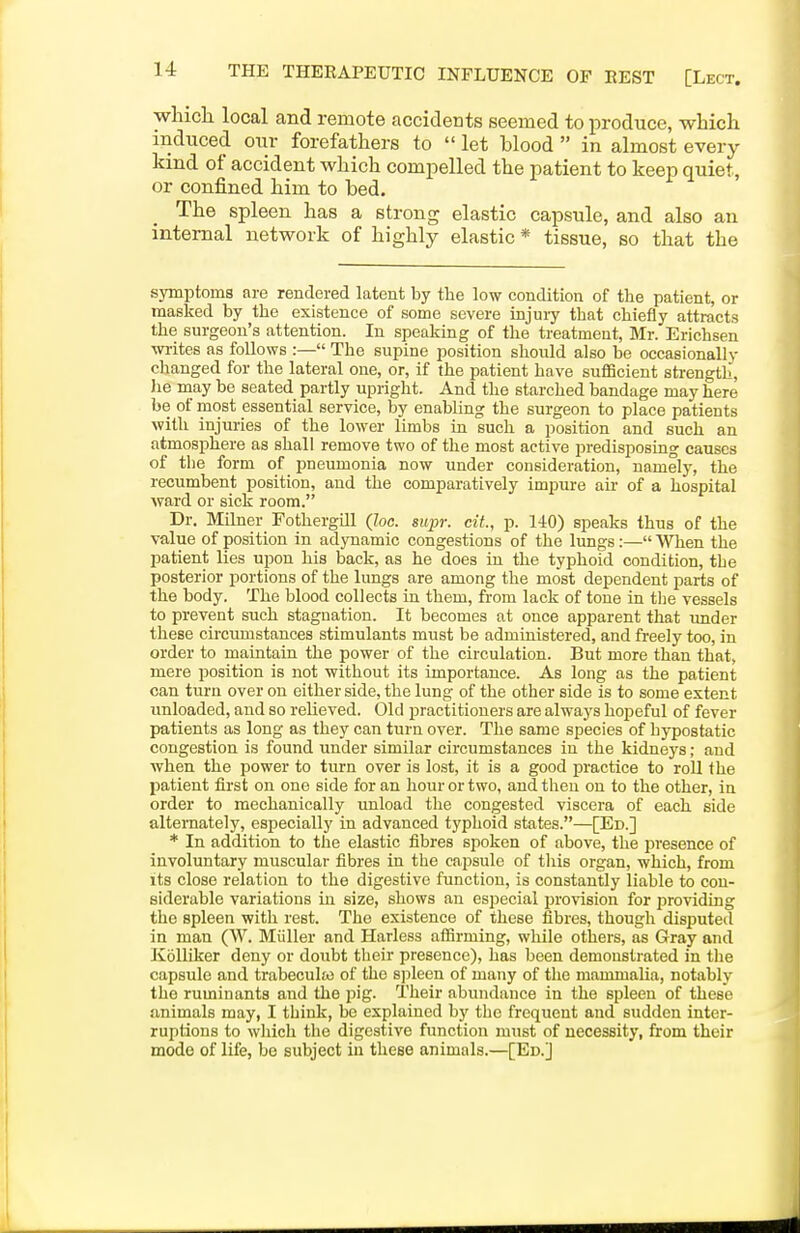 whicli local and remote accidents seemed to produce, which induced oiir forefathers to  let blood  in almost every kind of accident which compelled the patient to keep quiet, or confined him to bed. The spleen has a strong elastic capsule, and also an internal network of highly elastic * tissue, so that the symptoms are rendered latent by the low condition of the patient, or masked by the existence of some severe injuiy that chiefly attracts the surgeon's attention. In speaking of the treatment, Mr. Erichsen wi-ites as follows :— The supine position should also be occasionally changed for the lateral one, or, if the patient have sufficient strength, he may be seated partly upright. And the starched bandage may here be of most essential service, by enabling the surgeon to place patients with injuries of the lower limbs in such a position and such an atmosphere as shall remove two of the most active predisposing causes of the form of pneumonia now under consideration, namely, the recumbent position, and the comparatively impure au- of a hospital ward or sick room. Dr. Milner Fothergill (Zoc. supr. ciL, p. 140) speaks thus of the value of position in adynamic congestions of the lungs:— When the patient lies upon his back, as he does in the typhoid condition, the posterior portions of the lungs are among the most dependent parts of the body. The blood collects in them, from lack of tone in the vessels to prevent such stagnation. It becomes at once apparent that under these circumstances stimulants must be administered, and freely too, in order to maintain the power of the circulation. But more than that, mere position is not without its importance. As long as the patient can turn over on either side, the lung of the other side is to some extent unloaded, and so relieved. Old practitioners are always hopeful of fever patients as long as they can turn over. The same species of hypostatic congestion is found under similar circumstances in the kidneys; and when the power to turn over is lost, it is a good jiractice to roU the patient first on one side for an hour or two, and then on to the other, in order to mechanically unload the congested viscera of each side alternately, especially in advanced typhoid states.—[Ed.] * In addition to the elastic fibres spoken of above, the presence of involuntary muscular fibres in the capsule of this organ, which, from its close relation to the digestive function, is constantly liable to con- siderable variations in size, shows an especial provision for providing the spleen with rest. The existence of these fibres, though disputed in man (W. Miiller and Harless aflirming, while others, as Gray and KollLker deny or doubt their presence), has been demonstrated in the capsule and trabeculto of the spleen of many of the mammalia, notably the ruminants and the pig. Their abundance in the spleen of these animals may, I think, be explained by the frequent and sudden inter- ruptions to which the digestive function must of necessity, from their mode of life, be subject in these animals.—[Ed.J