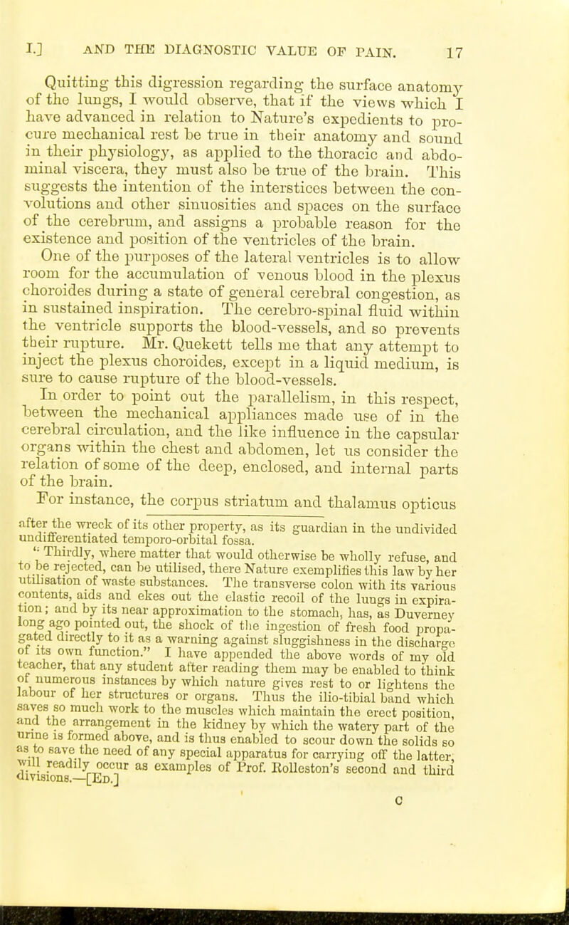 Quitting this digression regarding the surface anatomy of the lungs, I would observe, that if the views v^^hich I have advanced in relation to Nature's expedients to pro- cure mechanical rest be true in their anatomy and sound in their physiology, as applied to the thoracic and abdo- minal viscera, they must also be true of the brain. This suggests the intention of the interstices between the con- A-olutions and other sinuosities and spaces on the surface of the cerebrum, and assigns a probable reason for the existence and position of the ventricles of the brain. One of the purposes of the lateral ventricles is to allow room for the accumulation of venous blood in the plexus choroides during a state of general cerebral congestion, as in sustained inspiration. The cerebro-spinal fluid within the ventricle supports the blood-vessels, and so prevents their rupture. Mr. Quekett tells me that any attempt to inject the plexus choroides, except in a liquid medium, is sure to cause rupture of the blood-vessels. In order to point out the parallelism, in this respect, between the mechanical appliances made use of in the cerebral circulation, and the like influence in the capsular organs within the chest and abdomen, let us consider the relation of some of the deep, enclosed, and internal parts of the brain. Tor instance, the corpus striatum and thalamus opticus after the meek of its other property, as its guardian in the undivided undiflerentiated temporo-orbital fossa. Thirdly, where matter that would otherwise be wholly refuse, and to be rejected, can bo utilised, there Nature exemphfies this law by her utilisation of waste substances. The transverse colon with its various contents, aids and ekes out the elastic recoil of the lun^s in expira- tion; and by its near approximation to the stomach, has, as Duverney long ago pointed out, the shock of the ingestion of fresh food propa- gated directly to it as a warning against sluggishness in the discharge ot its own function. I have appended the above words of my old teacher, that any student after reading them may be enabled to think ot numerous instances by which nature gives rest to or lightens the labour of her structures or organs. Thus the iUo-tibial band which saves so mucli work to the muscles which maintain the erect position and the arrangement in the kidney by which the watery part of the unne is formed above, and is thus enabled to scour down the solids so as to save the need of any special apparatus for carrying off the latter will readily occur as examples of Prof. KoUeston's second and third divisions.—[Ed.J