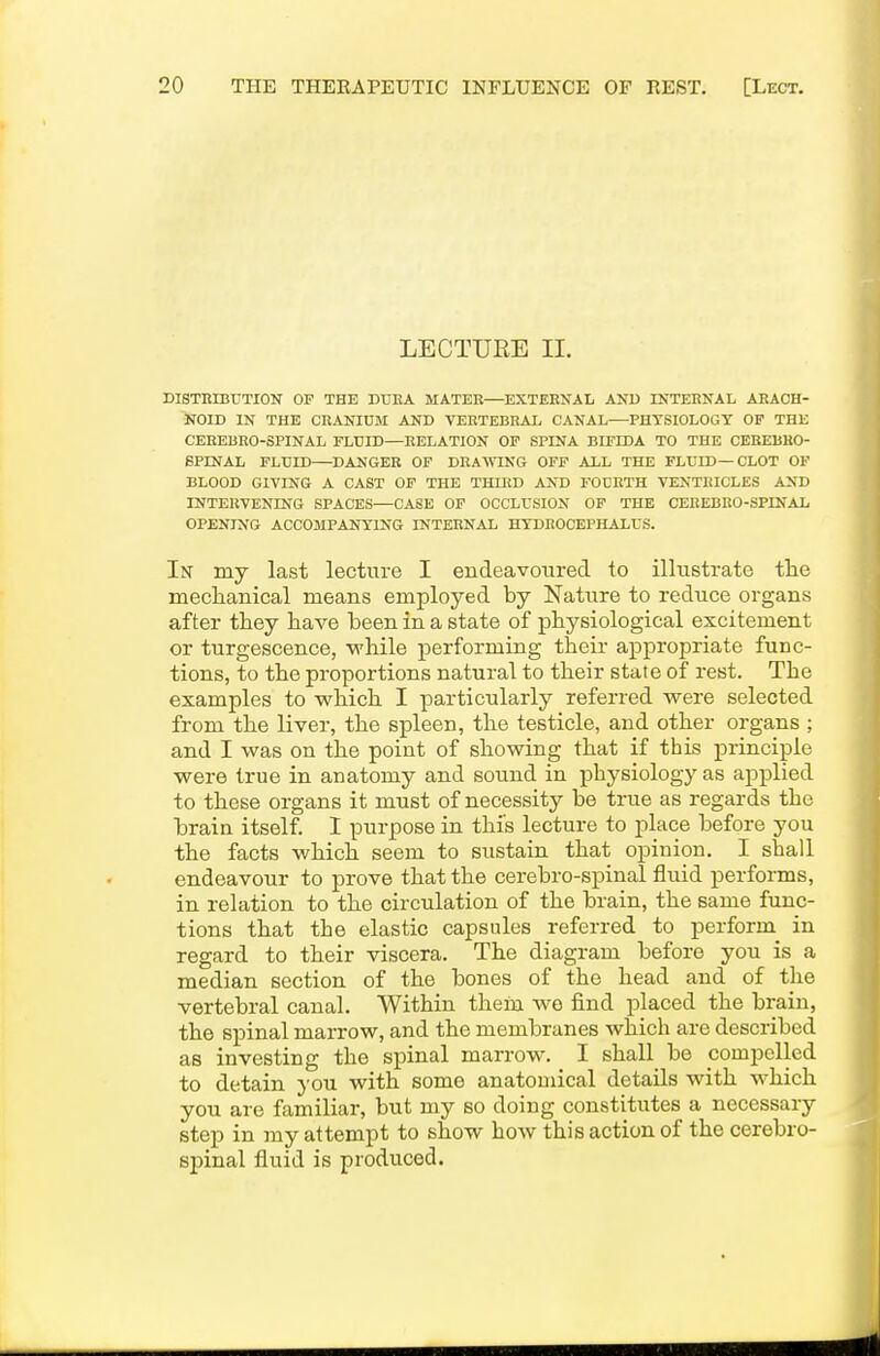 LECTURE 11. DISTRIBUTION OP THE DDEA MATEE—EXTERNAL AND INTERNAL ARACH- NOID IN THE CRANIUM AND VERTEBRAL CANAL—PHYSIOLOGY OF THE CEREBRO-SPINAL FLUID—RELATION OP SPINA BIFIDA TO THE CEREBHO- 6PINAL FLUID—DANGER OP DRA^^^NG OFF ALL THE FLUID—CLOT OF BLOOD GIVING A CAST OP THE THIED AND FOURTH VENTRICLES AND INTERVENING SPACES—CASE OP OCCLUSION OP THE CEREBRO-SPINAL OPENING ACCOJIPANTING INTERNAL HYDROCEPHALUS. In my last lecture I endeavoured to illustrate tlie meclianical means employed by Nature to reduce organs after they have been in a state of physiological excitement or turgescence, while performing their appropriate func- tions, to the proportions natural to their state of rest. The examples to vrhich I particularly referred were selected from the liver, the spleen, the testicle, and other organs ; and I was on the point of showing that if this principle were true in anatomy and sound in physiology as applied to these organs it must of necessity be true as regards the brain itself. 1 purpose in this lecture to place before you the facts which seem to sustain that opinion. I shall endeavour to prove that the cerebro-spinal fluid performs, in relation to the circulation of the brain, the same func- tions that the elastic capsules referred to perform^ in regard to their viscera. The diagram before you is a median section of the bones of the head and of the vertebral canal. Within them wo find placed the brain, the spinal marrow, and the membranes which are described as investing the spinal marrow. I shall be compelled to detain }'ou with some anatomical details with which you are familiar, but my so doing constitutes a necessary step in my attempt to show how this action of the cerebro- spinal fluid is produced.