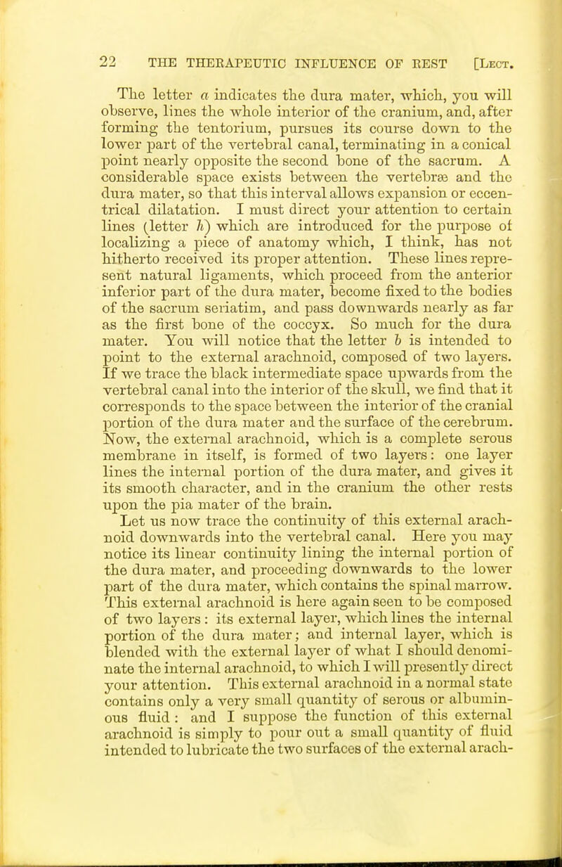 The letter a indicates the dura mater, wHicli, you will observe, lines the whole interior of the cranium, and, after forming the tentorium, pursues its course down to the lower part of the vertebral canal, terminating in a conical point nearly opposite the second bone of the sacrum. A considerable space exists between the vertebrae and the dura mater, so that this interval allows expansion or eccen- trical dilatation. I must direct your attention to certain lines (letter li) which are introduced for the purpose of localizing a piece of anatomy which, I think, has not hitherto received its proper attention. These lines repre- sent natural ligaments, which proceed from the anterior inferior part of the dura mater, become fixed to the bodies of the sacrum seriatim, and pass downwards nearly as far as the first bone of the coccyx. So much for the dura mater. You will notice that the letter h is intended to point to the external arachnoid, composed of two layers. If we trace the black intermediate space upwards from the vertebral canal into the interior of the skull, we find that it con-esponds to the space between the interior of the cranial portion of the dura mater and the surface of the cerebrum. Now, the external arachnoid, which is a complete serous membrane in itself, is formed of two layers: one layer lines the internal portion of the dura mater, and gives it its smooth character, and in the cranium the other rests upon the pia mater of the brain. Let us now trace the continuity of this external arach- noid downwards into the vertebral canal. Here you may notice its linear continuity lining the internal portion of the dura mater, and proceeding downwards to the lower part of the dura mater, which contains the spinal marrow. This external arachnoid is here again seen to be composed of two layers : its external layer, which lines the internal portion of the dura mater; and internal layer, which is blended with the external layer of what I should denomi- nate the internal arachnoid, to which I will presently direct your attention. This external arachnoid in a normal state contains only a very small quantity of serous or albumin- ous fluid : and I suppose the function of this external arachnoid is simply to pour out a small quantity of fluid intended to lubricate the two surfaces of the external arach-