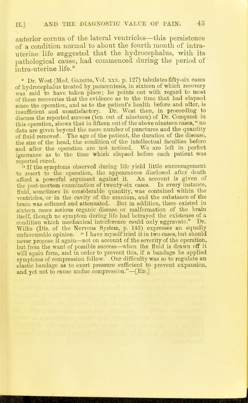 anterior corniia of the lateral ventricles—tliis persistence of a condition normal to about the fourth month of intra- uterine life suggested that the hydrocephalus, with its pathological cause, had commenced during the period of intra-uterine life.* * Dr. West (Med. Gazette, Vol. xxx. p. 127) tabulates fifty-six cases of hydrocephalus treated by paracentesis, in sixteen of which recovery was said to have taken place; he points out with regard to most of these recoveries that the evidence as to the time that had elapsed since the operation, and as to the patient's health before and after, is insufficient and unsatisfactory. Dr. West then, in proceeding to discuss the reported success (ten out of nineteen) of Dr. Conquest in this operation, shows that in fifteen out of the above nineteen cases, no data are given beyond the mere number of punctui-es and the quantity of fluid removed. The age of the patient, the duration of the disease, the size of the head, the condition of the intellectual faculties before and after the operation are not noticed. We are left in perfect ignorance as to the time which elapsed before each patient was reported cured.  If the symptoms observed during life yield little encoiu-agement to resort to the operation, the appearances disclosed after death attbrd a powerful argument against it. An account is given of the post-mortem examination of twenty-six cases. In every instance, fluid, sometimes in considerable quantity, was contained within the ventricles, or in the cavity of the cranium, and the substance of the brain was softened and attenuated. But in addition, there existed in sixteen cases serious organic disease or malformation of the brain itself, though no symptom during life had betrayed the existence of a condition which mechanical interference could only aggi-avate. Dr. WiUvS (Dis. of the 'Nervous System, p. 145) expresses an equally unfavourable opinion.  I have myself tried it in two cases, but should never propose it again—^not on account of the severity of the operation, but from the want of possible success—when the fluid is drawn off it will again foim, and in order to prevent this, if a bandage be applied symptoms of compression follow. Our difficulty was so to regulate an elastic bandage as to exert pressui-e sufficient to prevent expansion, and yet not to cause undue compression.—[Ed.]