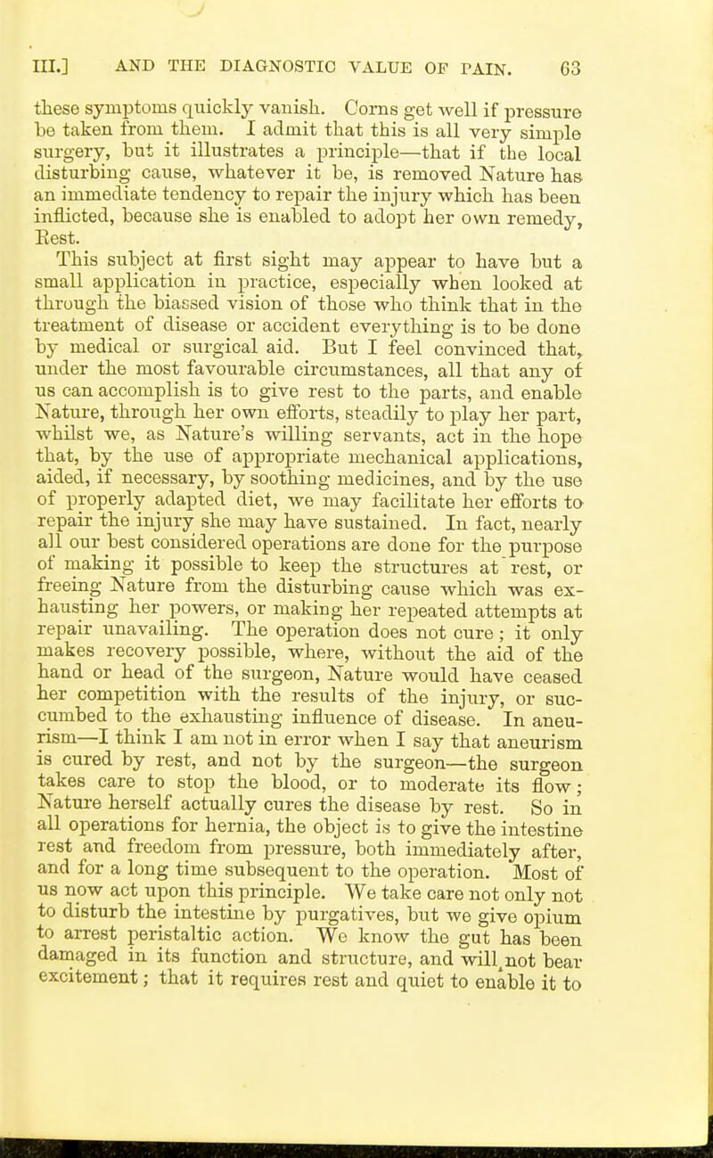 these symptoms quickly vauisli. Corns get well if pressure be taken from them. I admit that this is all very simple surgery, but it illustrates a principle—that if the local disturbing cause, whatever it be, is removed Nature has. an immediate tendency to repair the injury which has been inflicted, because she is enabled to adopt her own remedy. Best. This subject at first sight may appear to have but a small application in practice, especially when looked at through the biassed vision of those who think that in the treatment of disease or accident everything is to be done by medical or surgical aid. But I feel convinced that, under the most favourable circumstances, all that any of us can accomplish is to give rest to the parts, and enable ISTature, through her own efforts, steadily to play her part, whilst we, as Nature's willing servants, act in the hope that, by the use of appropriate mechanical applications, aided, if necessary, by soothing medicines, and by the use of properly adapted diet, we may facilitate her efforts to repair the injury she may have sustained. In fact, nearly all our best considered operations are done for the purpose of making it possible to keep the structures at rest, or freeing Nature from the disturbing cause which was ex- hausting her powers, or making her repeated attempts at repair unavailing. The operation does not cure; it only makes recovery possible, where, without the aid of the hand or head of the surgeon, Nature would have ceased her competition with the results of the injury, or suc- cumbed to the exhausting influence of disease. In aneu- rism—I think I am not in error when I say that aneurism is cured by rest, and not by the surgeon—the surgeon takes care to stop the blood, or to moderate its flow; Nature herself actually cures the disease by rest. So in all operations for hernia, the object is to give the intestine rest and freedom from pressure, both immediately after, and for a long time subsequent to the operation. Most of us now act upon this principle. We take care not only not to disturb the intestine by purgatives, but we give opium to arrest peristaltic action. We know the gut has been damaged in its function and structure, and will^not bear excitement; that it requires rest and quiet to enable it to