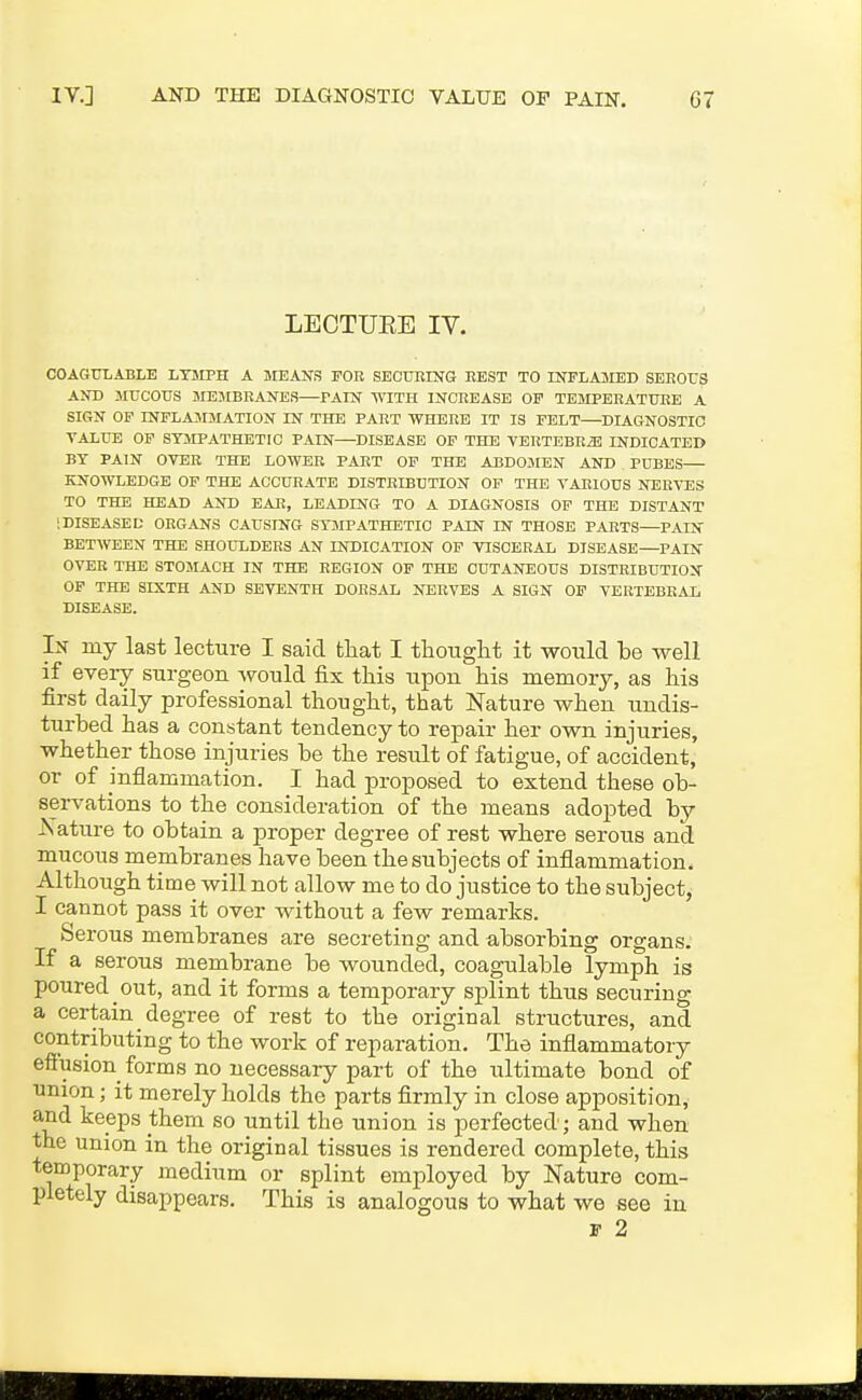 LECTUEE IV. COAGXJLABLE LT5IPH A MEANS FOB SECUBING BEST TO INPLA3IED SEEOXJS AND MUCOUS MEJIBBANES—PAIN WITH INCREASE OF TEMPEEATUEE A SIGN OP INFLAMMATION IN THE PAET WHERE IT IS FELT—DIAGNOSTIC VALUE OP SYMPATHETIC PAIN—DISEASE OF THE YERTEBRiE INDICATED BY PAIN OVER THE LOWER PART OP THE ABDOJIEN AND PUBES— KNOWLEDGE OF THE ACCURATE DISTRIBUTION OP THE VARIOUS NERVES TO THE HEAD AND EAR, LEADING TO A DIAGNOSIS OP THE DISTANT SDISEASED ORGANS CAUSING STMPATHETIC PAIN IN THOSE PARTS—PAIN BETWEEN THE SHOULDERS AN INDICATION OF VISCERAL DISEASE—PAIN OVER THE STOMACH IN THE BEGION OF THE CUTANEOUS DISTRIBUTION OP THE SIXTH AND SEVENTH DORSAL NERVES A SIGN OP VERTEBEAL DISEASE. In my last lecture I said that I tHouglit it would be well if eveiy surgeon would fix this upon his memory, as his first daily professional thought, that Nature when undis- turbed has a constant tendency to repair her own injuries, whether those injuries be the result of fatigue, of accident, or of mflammation. I had proposed to extend these ob- servations to the consideration of the means adopted by Xature to obtain a proper degree of rest where serous and mucous membranes have been the subjects of inflammation. Although time will not allow me to do justice to the subject, I cannot pass it over without a few remarks. Serous membranes are secreting and absorbing organs. If a serous membrane be wounded, coagulable lymph is poured out, and it forms a temporary splint thus securing a certain degree of rest to the original structures, and contributing to the work of reparation. The inflammatory eftusion^ forms no necessary part of the ultimate bond of union; it merely holds the parts firmly in close apposition, and keeps them so until the union is perfected; and when the union in the original tissues is rendered complete, this tenaporary medium or splint employed by Nature com- pletely disappears. This is analogous to what we see in F 2