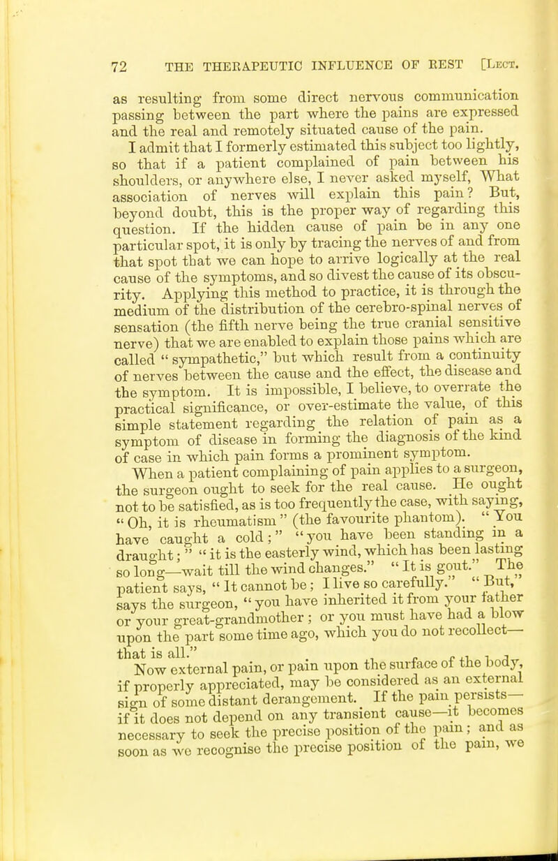 as resulting from some direct nervous communication passing between the part where the pains are expressed and the real and remotely situated cause of the pain. I admit that I formerly estimated this subject too lightly, so that if a patient complained of pain between his shoulders, or anywhere else, I never asked myself. What association of nerves will explain this pain? But, beyond doubt, this is the proper way of regarding this question. If the hidden cause of pain be in any one particular spot, it is only by tracing the nerves of and from that spot that we can hope to arrive logically at the real cause of the symptoms, and so divest the cause of its obscu- rity. Applying this method to practice, it is through the medium of the distribution of the cerebro-spinal nerves of sensation (the fifth nerve being the true cranial sensitive nerve) that we are enabled to explain those pains which are called  sympathetic, but which result from a continuity of nerves between the cause and the effect, the disease and the symptom. It is impossible, I believe, to overrate the practical significance, or over-estimate the value,_ of this simple statement regarding the relation of pain as a symptom of disease in forming the diagnosis of the kind of case in which pain forms a prominent symptom. When a patient complaining of pain applies to a surgeon, the surgeon ought to seek for the real cause. He ought not to be satisfied, as is too frequently the case, with saying,  Oh it is rheumatism  (the favourite phantom).  You have caught a cold; you have been standing m a drauo-ht •   it is the easterly wind, which has been lasting so long—wait till the wind changes.  It is gout. The patient says,  It cannot be; I live so carefully. ' But, says the surgeon, you have inherited it from your lather or your great-grandmother ; or you must have had a blow upon the part some time ago, which you do notrecoUect— that is all. , „ r- , i i j Now external pain, or pam upon the surface of the body if properly appreciated, may be considered as an external sign of some distant derangement. If the pam persists- if it does not depend on any transient cause-it becomes necessary to seek the precise position of the pam; and as soon as we recognise the precise position of the pam, we