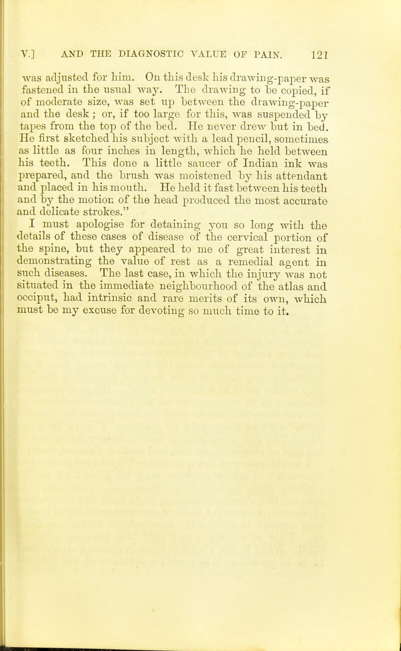 was adjusted for him. On this desk his drawiug-paper was fastened in the nsnal way. The drawing to be copied, if of moderate size, was set up between the drawing-paper and the desk ; or, if too large for this, was suspended by tapes from the to-p of the bed. He never drew but in bed. He first sketched his subject with a lead pencil, sometimes as little as four inches in length, which he held between his teeth. This done a little saucer of Indian ink was prepared, and the brush was moistened by his attendant and jslaced in his mouth. He held it fast between his teeth and by the motion of the head joroduced the most accurate and delicate strokes. I must apologise for detaining you so long with the details of these cases of disease of the cervical portion of the spine, but they appeared to me of great interest in demonstrating the value of rest as a remedial agent in such diseases. The last case, in which the injury was not situated in the immediate neighbourhood of the atlas and occiput, had intrinsic and rare merits of its own, which must be my excuse for devoting so much time to it.