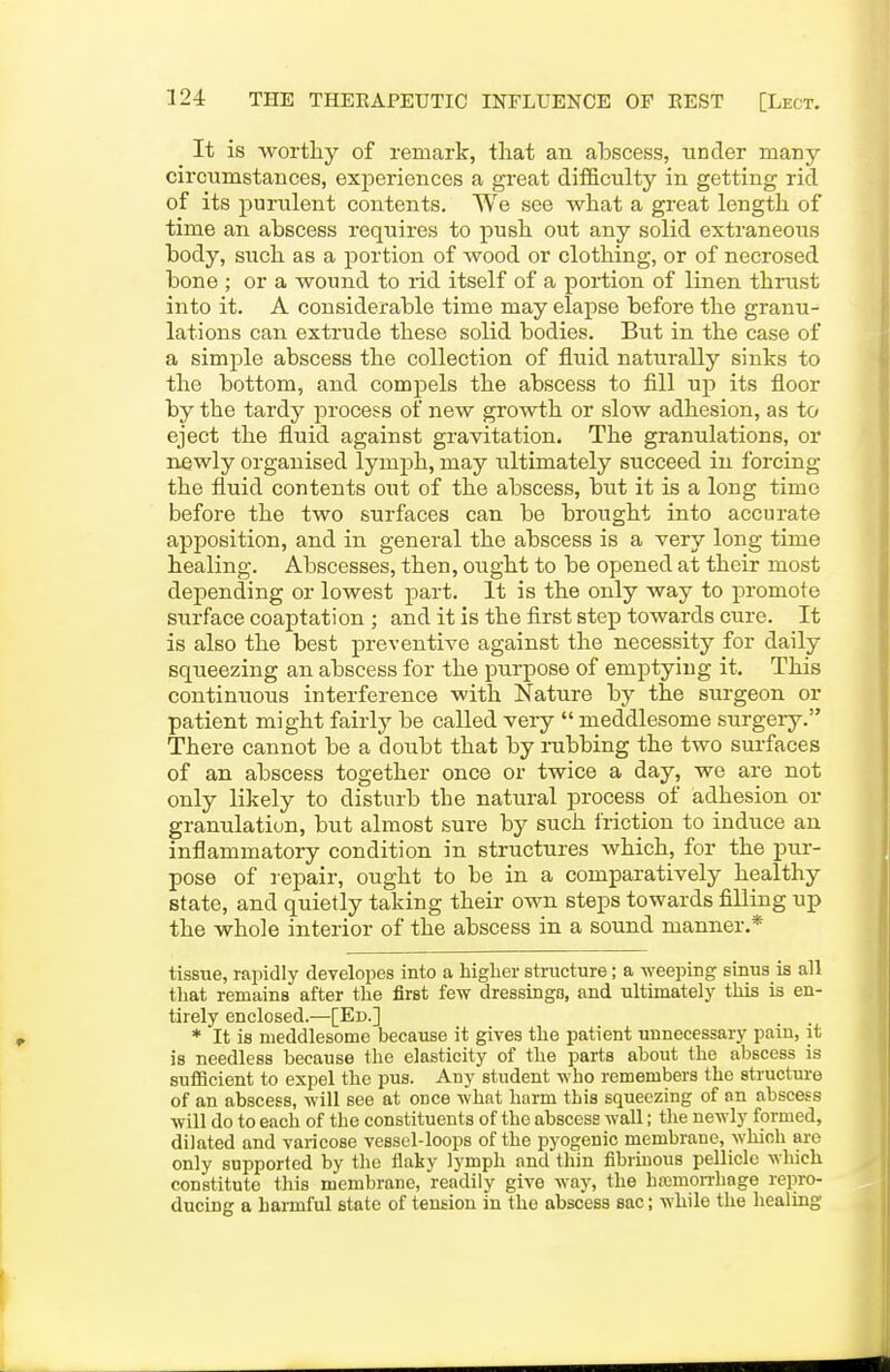 It is worthy of remark, that an abscess, under many circumstances, experiences a great difficulty in getting rid of its i^urulent contents. We see what a great length of time an abscess requires to push out any solid extraneous body, such as a portion of wood or clothing, or of necrosed bone ; or a wound to rid itself of a portion of linen thrust into it. A considerable time may elapse before the granu- lations can extrude these solid bodies. But in the case of a simple abscess the collection of fluid naturally sinks to the bottom, and compels the abscess to fill uj) its floor by the tardy process of new growth or slow adhesion, as to eject the fluid against gravitation. The granulations, or n£wly organised lymph, may ultimately succeed in forcing the fluid contents out of the abscess, but it is a long time before the two surfaces can be brought into accurate apposition, and in general the abscess is a very long time healing. Abscesses, then, ought to be opened at their most depending or lowest part. It is the only way to promote surface coaptation ; and it is the first step towards cure. It is also the best preventive against the necessity for daily squeezing an abscess for the purpose of emptying it. This continuous interference with Nature by the surgeon or patient might fairly be called veiy  meddlesome surgery. There cannot be a doubt that by nibbing the two surfaces of an abscess together once or twice a day, we are not only likely to disturb the natural process of adhesion or granulation, but almost sure by such friction to induce an inflammatory condition in structures which, for the pur- pose of repair, ought to be in a comparatively healthy state, and quietly taking their own steps towards filling up the whole interior of the abscess in a sound manner.* tissue, rapidly developes into a higher structure; a weeping sinus is all that remains after the first few dressings, and ultimately this is en- tirely enclosed.—[Ed.] * It is meddlesome because it gives the patient unnecessary pain, it is needless because the elasticity of the parts about the abscess is sufficient to expel the pus. Any student who remembers the structure of an abscess, will see at once what harm this squeezing of an abscess will do to each of the constituents of the abscess wall; the newly formed, dilated and varicose vessel-loops of the pyogenic membrane, which are only supported by the flaky lymph and thin fibrinous pellicle which constitute this membrane, readily give way, the h;i3mon-hage repro- ducing a harmful state of tension in the abscess sac; while the healing