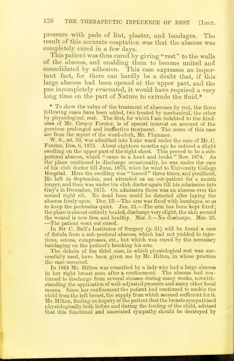 pressiire with pads of lint, j^laster, and bandages. The result of this accurate coaptation was that the abscess was completely cured in a few days. This patient was thus cured by giving rest to the walls of the abscess, and enabling them to become united and consolidated by adhesion. This case expresses an impor- tant fact, for there can hardly be a doubt that, if this large abscess had been opened at the upper part, and the pus incompletely evacuated, it would have required a very long time on the part of Nature to extrude the fluid.* * To show the value of the treatment of abscesses by rest, the three following cases have been added, two treated by mechanical, the other by physiological, rest. The first, for which I am indebted to tiie kind- ness of Mr. Cooper Forster, is of special interest on account of the previous prolonged and ineffective treatment. The notes of this case are from the report of the ward-clerk, Mr. Plummer. W. S., aat. 30, was admitted into Luke ward under the care of Mr. C. Forster, Dec 6, 1875. About eighteen months ago he noticed a slight swelling on the upper part of the right chest. This proved to be a sub- pectoral abscess, which came to a head and broke Nov. 1874. As the' place continued to discliarge occasionally, he was under the care of his club doctor till June, 1875, when he went to University College Hospital. Here the swelling was  lanced three times, and poulticed. He left in September, and attended as an out-patient for a month longer, and then was under liis club doctor again tiU his admission into Guy's in December, 1875. On admission there was an abscess over the second right rib. No dead bone could be detected after laying the abscess freely open. Dec. 13.—The aim was fixed with bandages, so as to keep the pectorales quiet. Jan. 31.—The arm has been kept fixed; the place is almost entirely healed, discharge very slight, the skin around the wound is now firm and healthy. Mar. 3.—No discharge. Mar. 23. —The patient went out cured. In Sir C. Bell's Institutes of Surgery (p. 81) will be found a case of fistula from a sub-pectoral abscess, which had not yielded to injec- tions, setons, compresses, etc., but which was cured by the necessary bandaging on the patient's breaking his arm. The details of the third case, in which physiological rest was suc- cessfully used, have been given me by Mr. Hilton, in whose practice the case occurred. In 1864 Mr. Hilton was consulted by a lady who had a large abscess in her right breast sooa after a confinement. The abscess had con- tinued to discharge from several sinuses during many weeks, notwith- standing the application of well-adjusted pressure and many other local means. Since her confinement the patient had continued to suckle the child from the left breast, the supply from which seemed sufficient for it. Mr. Hilton, finding on inquiry of the patient that the breasts sympathised physiologically both before and during the feeding of the cWId, advised that this functional and associated sympathy should be destroyed by