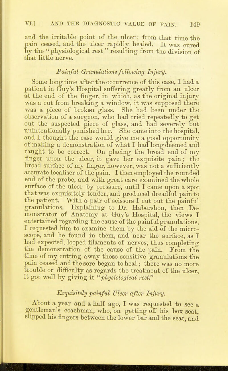 and the irritable point of the nicer; from that time the 23ain ceased, and the ulcer raj)idly healed. It was cured by the  physiological rest  resulting from the division of that little nerve. Painful Granulations following Injury. Some long time after the occurrence of this case, I had a patient in Guy's Hospital suffering greatly from an ulcer at the end of the finger, in which, as the original injury was a cut from breaking a window, it was supposed there was a piece of broken glass. She had been under the observation of a surgeon, who had tried repeatedly to get out the suspected piece of glass, and had severely but unintentionally punished her. She came into the hospital, and I thought the case would give me a good opportunity of making a demonstration of what I had long deemed and taught to be correct. On placing the broad end of my finger ^^pon the ulcer, it gave her exquisite pain; the broad surface of my finger, however, was not a sufficiently accurate localiser of the pain. I then employed the rounded end of the probe, and with great care examined the whole surface of the ulcer by pressure, until I came upon a spot that was exquisitely tender, and produced dreadful pain to the patient. With a pair of scissors I cut out the painful granulations. Explaining to Dr. Habershon, then De- monstrator of Anatomy at Guy's Hospital, the views I entertained regarding the cause of the painful granulations, I requested him to examine them by the aid of the micro- scope, and he found in them, and near the surface, as I had expected, looped filaments of nerves, thus completing the demonstration of the cause of the pain. From the time of my cutting away those sensitive granulations the pain ceased and the sore began to heal; there was no more trouble or difficulty as regards the treatment of the ulcer, it got well by giving it physiological rest. Exquisitely painful Ulcer after Injury. About a year and a half ago, I was requested to see a gentleman's coachman, who, on getting off his box seat, slipped his fingers between the lower bar and the seat, and