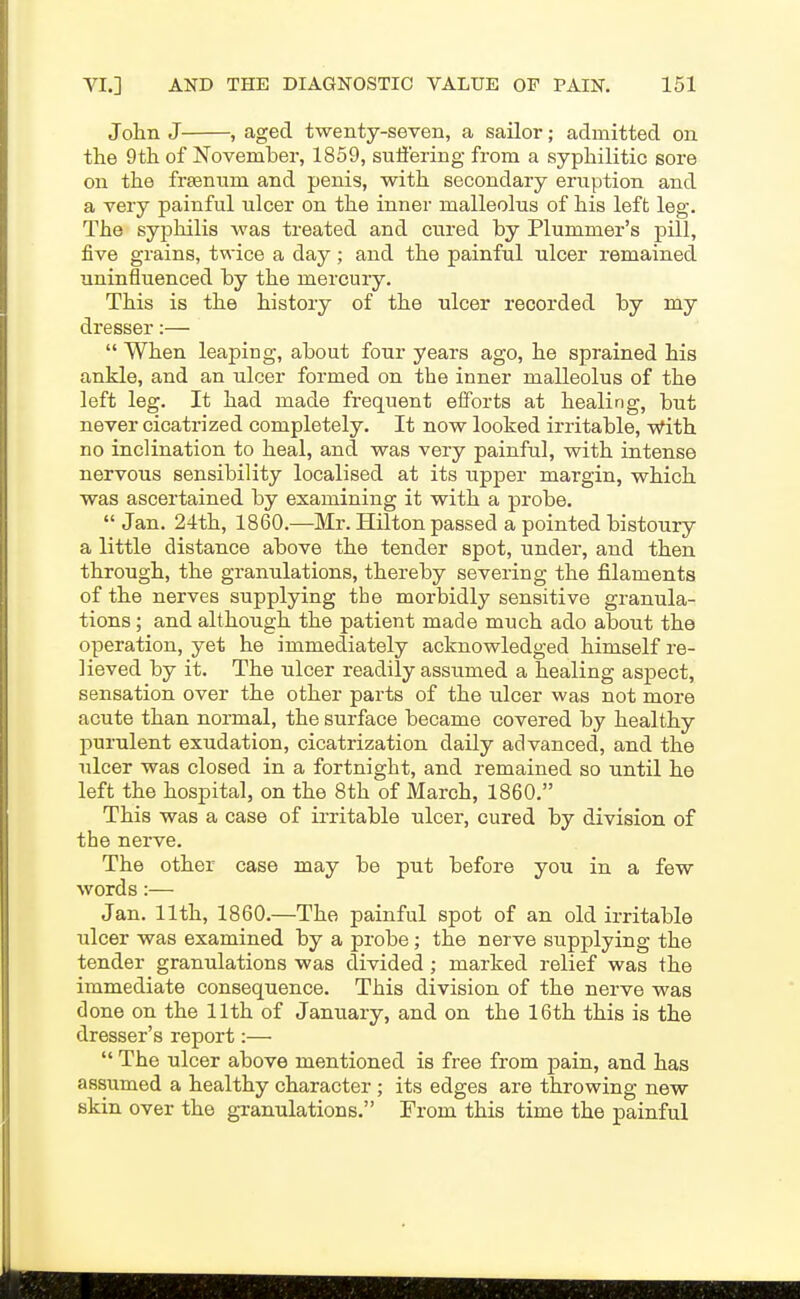 John J , aged twenty-seven, a sailor; admitted on the 9th of November, 1859, suffering from a syphilitic sore on the freentim and penis, with secondary eruption and a very painful ulcer on the inner malleolus of his left leg. The syphilis was treated and cured by Plummer's pill, five grains, twice a day; and the painful ulcer remained uninfluenced by the mercury. This is the history of the ulcer recorded by my dresser:—  When leaping, about four years ago, he sprained his ankle, and an ulcer formed on the inner malleolus of the left leg. It had made frequent efforts at healing, but never cicatrized completely. It now looked irritable, With no inclination to heal, and was very painful, with intense nervous sensibility localised at its upper margin, which was ascertained by examining it with a probe,  Jan. 24th, 1860.—Mr. Hilton passed a pointed bistoury a little distance above the tender spot, under, and then through, the granulations, thereby severing the filaments of the nerves supplying tbe morbidly sensitive granula- tions ; and although the patient made much ado about the operation, yet he immediately acknowledged himself re- lieved by it. The ulcer readily assumed a healing aspect, sensation over the other parts of the ulcer was not more acute than normal, the surface became covered by healthy purulent exudation, cicatrization daily advanced, and the ulcer was closed in a fortnight, and remained so until he left the hospital, on the 8th of March, 1860. This was a case of irritable ulcer, cured by division of tbe nerve. The other case may be put before you in a few words:— Jan. 11th, 1860.—The painful spot of an old irritable lalcer was examined by a probe; the nerve supplying the tender granulations was divided; marked relief was the immediate consequence. This division of the nerve was done on the 11th of January, and on the 16th this is the dresser's report:—  The ulcer above mentioned is free from pain, and has assumed a healthy character ; its edges are throwing new skin over the granulations. From this time the painful