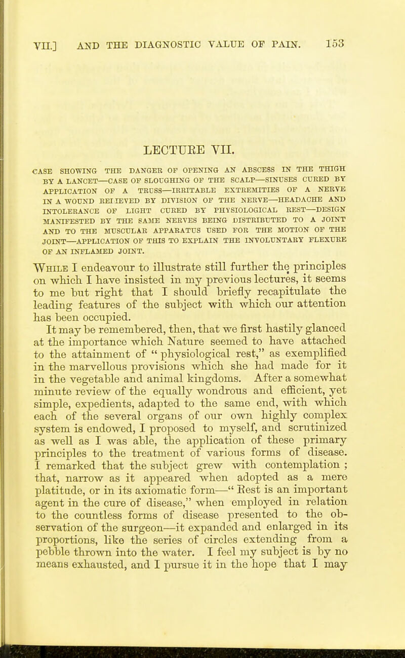 LBCTUEE VII. CASE SHOWING THE DANGER OP OPENING AN ABSCESS IN THE THIGH BY A LANCET—CASE OF SLOUGHING OF THE SCALP—SINUSES CURED BY APPLICATION OF A TRUSS—IRRITABLE EXTREMITIES OP A NERVE IN A WOUND REI lEVED BY DIVISION OF THE NERVE—HEADACHE AND INTOLERANCE OP LIGHT CURED BY PHYSIOLOGICAL BEST—DESIGN MANIFESTED BY THE SAME NERVES BEING DISTRIBUTED TO A JOINT AND TO THE MUSCULAR APPARATUS USED FOR THE MOTION OP THE JOINT—APPLICATION OF THIS TO EXPLAIN THE INVOLUNTARY FLEXURE OF AN INFLAMED JOINT. While I endeavour to illustrate still further the principles on whicli I have insisted in iny previous lectures, it seems to me but right that I should briefly recapitulate the leading features of the subject with which our attention has been occupied. It may be remembered, then, that we first hastily glanced at the importance which Nature seemed to have attached to the attainment of  physiological rest, as exemplified in the marvellous provisions which she had made for it in the vegetable and animal kingdoms. After a somewhat minute review of the equally wondrous and efficient, yet simple, expedients, adapted to the same end, with which each of the several organs of our own highly complex system is endowed, I proposed to myself, and scrutinized as well as I was able, the application of these primary principles to the treatment of various forms of disease. I remarked that the subject grew with contemplation ; that, narrow as it appeared when adopted as a mere platitude, or in its axiomatic form— Best is an important agent in the cure of disease, when employed in relation to the countless forms of disease j)resented to the ob- servation of the surgeon—it expanded and enlarged in its proportions, like the series of circles extending from a pebble thrown into the water. I feel my subject is by no means exhausted, and I pursue it in the hope that I may