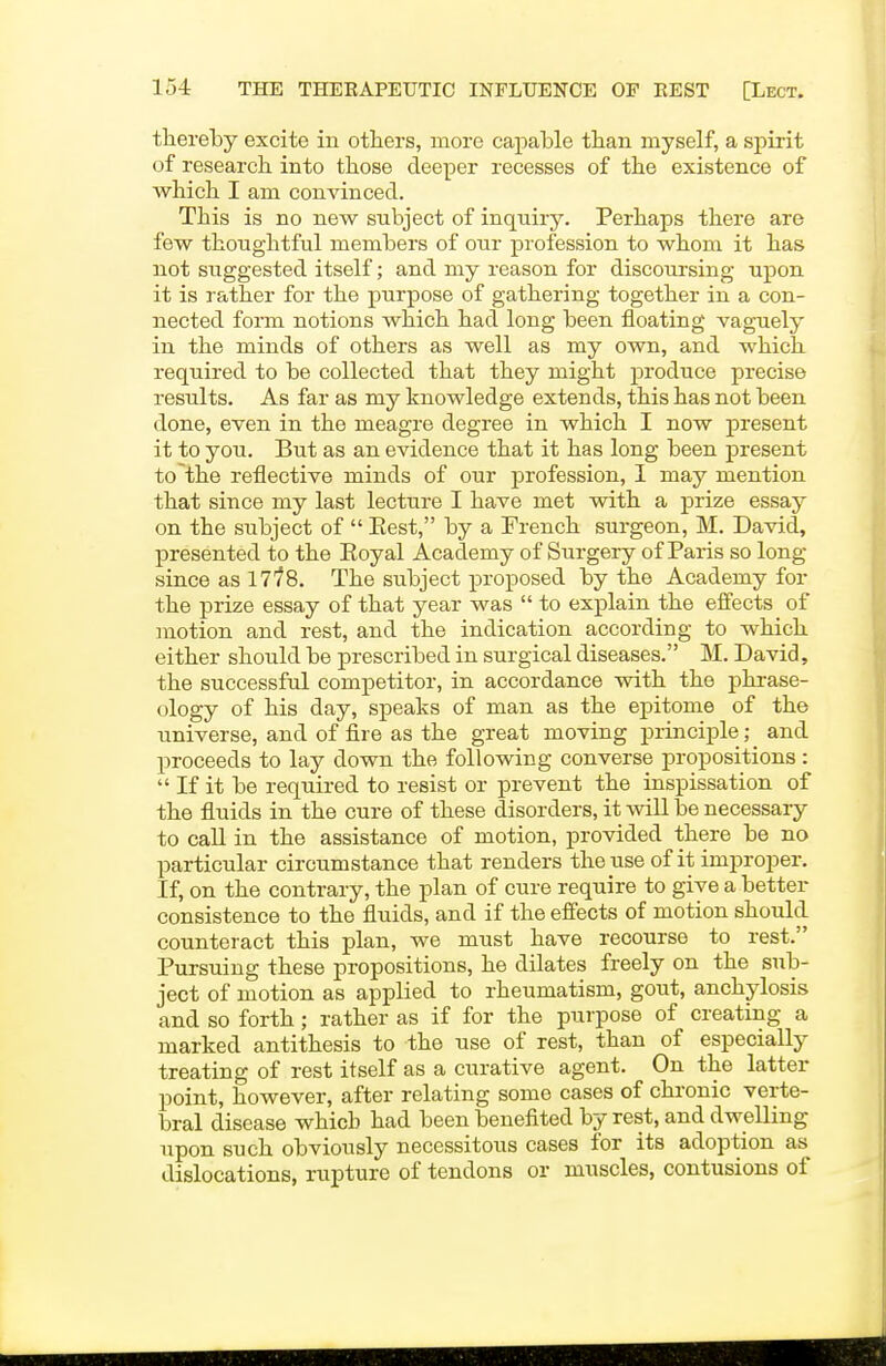 thereby excite in others, more capable tban myself, a spirit of research into those deeper recesses of the existence of which I am convinced. This is no new subject of inquiry. Perhaps there are few thoughtful members of our profession to whom it has not suggested itself; and my reason for discoursing upon it is rather for the purpose of gathering together in a con- nected fonn notions which had long been floating vaguely in the minds of others as well as my own, and which required to be collected that they might produce precise results. As far as my knowledge extends, this has not been done, even in the meagre degree in which I now present it to you. But as an evidence that it has long been present to the reflective minds of our profession, I may mention that since my last lecture I have met with a prize essay on the subject of  Eest, by a French surgeon, M. David, presented to the Eoyal Academy of Surgery of Paris so long- since as Ills. The subject proposed by the Academy for the prize essay of that year was  to explain the effects of motion and rest, and the indication according to which either should be prescribed in surgical diseases. M. David, the successful competitor, in accordance with the phrase- ology of his day, speaks of man as the epitome of the universe, and of fire as the great moving principle; and proceeds to lay down the following converse propositions :  If it be required to resist or prevent the inspissation of the fluids in the cure of these disorders, it will be necessary to call in the assistance of motion, provided there be no particular circumstance that renders the use of it improper. If, on the contrary, the plan of cure require to give a better consistence to the fluids, and if the effects of motion should counteract this plan, we must have recourse to rest. Pursuing these propositions, he dilates freely on the sub- ject of motion as applied to rheumatism, gout, anchylosis and so forth; rather as if for the purpose of creating a marked antithesis to the use of rest, than of especially treating of rest itself as a curative agent. On the latter point, however, after relating some cases of chronic verte- bral disease which had been benefited by rest, and dwelling upon such obviously necessitous cases for its adoption as dislocations, rupture of tendons or muscles, contusions of