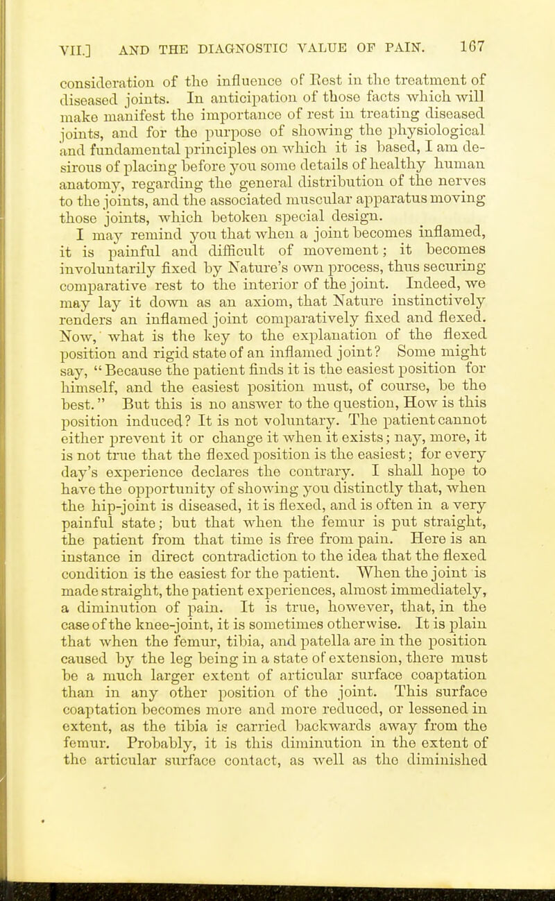 consideration of tlie influence of Eest in the treatment of diseased joints. In anticipation of those facts which will make manifest the importance of rest in treating diseased joints, and for the purpose of showing the physiological and fundamental principles on which it is based, I am de- sirous of placing before yon some details of healthy human anatomy, regarding the general distribution of the nerves to the joints, and the associated muscular apparatus moving those joints, Avhich betoken special design. I may remind you that when a joint becomes inflamed, it is painful and difficult of movement; it becomes involuntarily fixed by Nature's own process, thus securing comparative rest to the interior of the joint. Indeed, we may lay it dovm as an axiom, that Nature instinctively renders an inflamed joint comparatively fixed and flexed. Now, what is the key to the explanation of the flexed position and rigid state of an inflamed joint? Some might say,  Because the patient finds it is the easiest position for himself, and the easiest position must, of course, be the best. But this is no answer to the question, How is this position induced? It is not voluntary. The patient cannot either prevent it or change it when it exists; nay, more, it is not true that the flexed position is the easiest; for every day's experience declares the contrary. I shall hope to have the ojaportunity of showing you distinctly that, when the hip-joint is diseased, it is flexed, and is often in a very painful state; but that when the femur is put straight, the patient from that time is free from pain. Here is an instance iu direct contradiction to the idea that the flexed condition is the easiest for the patient. When the joint is made straight, the patient experiences, almost immediately, a diminution of pain. It is true, however, that, in the case of the knee-joint, it is sometimes otherwise. It is plain that when the femur, tibia, and patella are in the position caused by the leg being in a state of extension, there must be a much larger extent of articular surface coaptation than in any other position of the joint. This surface coaptation becomes more and more reduced, or lessened in extent, as the tibia is carried backwards away from the femur. Probably, it is this diminution in the extent of the articular surface contact, as well as the diminished