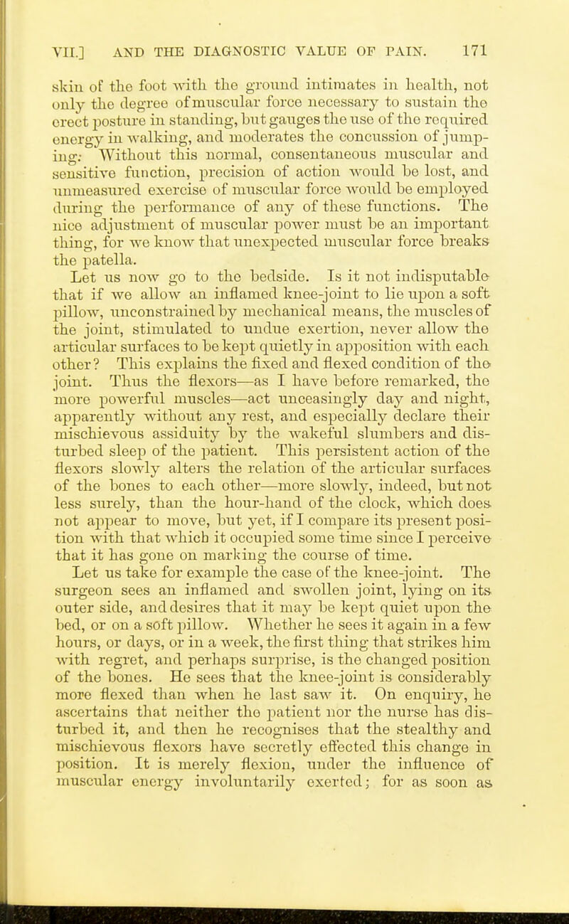 skin of the foot Avitli the ground intimates in health, not only the degree of muscular force necessary to sustain the erect posture in standing, but gaxiges the use of the required energy in walking, and moderates the concussion of jump- ing; Without this normal, consentaneous muscular and sensitive function, precision of action would be lost, and unmeasxired exercise of muscular force would be employed during the performance of any of these functions. The nice adjustment of muscular power must be an important thing, for we know that unexpected miiscular force breaks the patella. Let us now go to the bedside. Is it not indisputable- that if we allow an inflamed knee-joint to lie upon a soft pillow, unconstrained by mechanical means, the muscles of the joint, stimulated to undue exertion, never allow the articular surfaces to be kept quietly in apposition with each other ? This explains the fixed and flexed condition of the joint. Thus the flexors—as I have before remarked, the more powerful muscles—act unceasingly day and night, apparently without any rest, and especially declare their mischievous assiduity by the wakeful slumbers and dis- turbed sleep of the patient. This persistent action of the flexors slowly alters the relation of the articular surfaces of the bones to each other—more slowly, indeed, but not less surely, than the hour-hand of the clock, which does not ajipear to move, but yet, if I compare its present posi- tion with that which it occupied some time since I perceive that it has gone on marking the course of time. Let us take for example the case oFthe knee-joint. The surgeon sees an inflamed and swollen joint, lying on its outer side, and desires that it may be kept quiet upon the bed, or on a soft pillow. Whether he sees it again in a few hours, or days, or in a week, the first thing that strikes him with regret, and perhaps surprise, is the changed position of the bones. He sees that the knee-joint is considerably more flexed than when he last saw it. On enquiry, he ascertains that neither the patient nor the nurse has dis- turbed it, and then he recognises that the stealthy and mischievous flexors have secretly effected this change in position. It is merely flexion, under the influence of musciilar energy involuntarily exerted; for as soon as