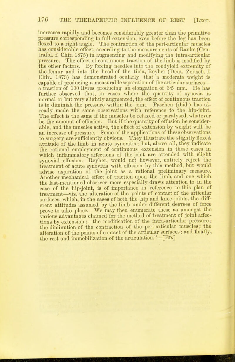 increases rapidly and becomes considerably greater than the primitive- pressure corresponding to full extension, even before the leg has been flexed to a right angle. The contraction of the peri-articular nnisclea has considerable effect, according to tlie measurements of Eunice (Cen- tralbl. f. Chir. 1875) in augmenting and modifying the intra-articular pressure. The eifect of continuous traction of the limb is modified by the other factors. By forcing needles into the condyloid extremity of the femur and into the head of the tibia, Eeyher (Deut. Zeitsch. f. Chir., 1873) has demonstrated ocularly that a moderate weight is capable of producing a measurable separation of the articular surfaces— a traction of 100 livres producing an elongation of 3'5 mm. He has further observed that, in cases where the quantity of synovia is normal or but very slightly augmented, the eifect of continuous traction is to diminish the pressure within the joint. Paschen (ibid.) has al- ready made the same observations with reference to the hip-joint. The effect is the same if the muscles be relaxed or paralysed, whatever be the amount of effusion. But if the quantity of effusion be consider- able, and Ihe muscles active, the effect of extension by weight will be an increase of pressixre. Some of the applications of these observations to surgery are sufficiently obvious. They ilhistrate the slightly flexed attitude of the limb in acute synovitis ; but, above all, they indicate the rational employment of continuous extension in those cases in which inflammatory affections of the joint are attended with slight synovial effusion. Eeyher, would not however, entirely reject the treatment of acute synovitis with effusion by this method, but would advise aspiration of the joint as a rational preliminary measure. Another mechanical eftect of traction xipon the limb, and one which the last-mentioned observer more especially draws attention to in the case of the hip-joint, is of importance in reference to this plan of treatment—viz. the alteration of the points of contact of the articular surfaces, which, in the cases of both the hip and knee-joints, the diff- erent attitudes assumed by the limb under different degi-ees of force prove to take place. We may then enumerate these as amongst the various advantages claimed for the method of treatment of joint affec- tions by extension :—the modification of the intra-articular pressure; the diminution of the contraction of the peri-articular muscles; the alteration of the points of contact of the articular surfaces; and finally, the rest and immobilization of the articulation.—[Ed.]