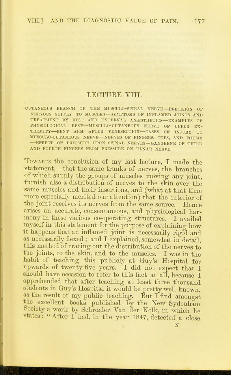 LECTUEE VIII. CUTANEOrS BRANCH OF THE MUSCULO-SPIEAL NERVE—PllECISION OF NERVOUS SUPPLY TO MUSCLES—SY3IPT0MS OP INFLAMED JOINTS AND TREAT3IENT BY REST AND EXTERNAL ANAESTHETICS—EXAMPLES OF PHYSIOLOGICAL REST—MUSCULO-CUTANEOUS NERVE OP UPPER EX- TRE3IITY—BENT AR3I AFTER VENESECTION—CASES OP INJURY TO MUSCULO-CUTANEOUS NERVE—NERVES OP FINGERS, TOES, AND THU3IH —EFFECT OF PRESSURE UPON SPINAL NERVES —GANGRENE OF THIRD AND FOURTH FINGERS FROM PRESSURE ON ULNAR NERVE. TowAEDS tlie conclusion of my last lecture, I made the -statement,—that the same trunks of nerves, the branches of which supply the groups of muscles moving any joint, furnish also a distribution of nerves to the skin over the •same muscles and their insertions, and (what at that time more especially merited our attention) that the interior of the joint receives its nerves from the same source. Hence arises an accurate, consentaneous, and physiological har- mony in these various co-operating structures. I availed myself in this statement for the purpose of explaining how it happens that an inflamed joint is necessarily rigid and as necessarily flexed; and I exj)lained, somewhat in detail, this method of tracing out the distribution of the nerves to the joints, to the skin, and to the muscles. I was in the habit of teaching this publicly at Guy's Hospital for upwards of twenty-five years. I did not expect that I •should have occasion to refer to this fact at all, because I apprehended that after teaching at least three thousand students in Guy's Hospital it would be pretty well known, as the result of my public teaching. But I find amono-st the_ excellent books published by the New Sydenham Society a work by Schroeder Van der Kolk, in which he states: After I had, in -the year 1847, detected a close