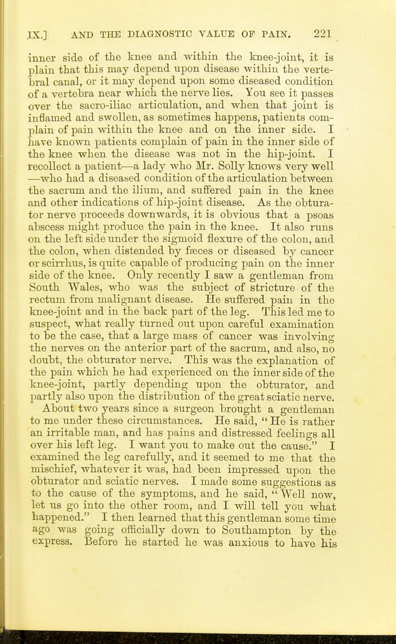 inner side of the knee and within the knee-joint, it is plain that this may depend upon disease within the verte- bral canal, or it may depend upon some diseased condition of a vertebra near which the nerve lies. You see it passes over tlie sacro-iliac articulation, and when that joint is inflamed and swollen, as sometimes happens, patients com- plain of pain within the knee and on the inner side. I have known patients complain of pain in the inner side of the knee when the disease was not in the hip-joint. I recollect a patient—a lady who Mr. Solly knows very well —who had a diseased condition ofthe articulation between the sacrum and the ilium, and suffered pain in the knee and other indications of hip-joint disease. As the obtura- tor nerve proceeds downwards, it is obvious that a psoas abscess might produce the pain in the knee. It also runs on the left side under the sigmoid flexure of the colon, and the colon, when distended by fasces or diseased by cancer or scirrhus, is quite capable of producing pain on the inner side of the knee. Only recently I saw a gentleman from South Wales, who was the subject of stricture of the rectum from malignant disease. He suffered pain in the knee-joint and in the back part of the leg. This led me to suspect, what really turned out upon careful examination to be the case, that a large mass of cancer was involving the nerves on the anterior part of the sacrum, and also, no doubt, the obturator nerve. This was the explanation of the pain which he had experienced on the inner side of the knee-joint, partly depending upon the obturator, and partly also upon the distribution of the great sciatic nerve. About two years since a surgeon brought a gentleman to me under these circumstances. He said,  He is rather an irritable man, and has jDains and distressed feelings all over his left leg. I want you to make out the cause. I examined the leg carefully, and it seemed to me that the mischief, whatever it was, had been impressed upon the obturator and sciatic nerves. I made some suggestions as to the cause of the symptoms, and he said, Well now, let us go into the other room, and I will tell you what happened. I then learned that this gentleman some time ago was going officially down to Southampton by the express. Before he started he was anxious to have his